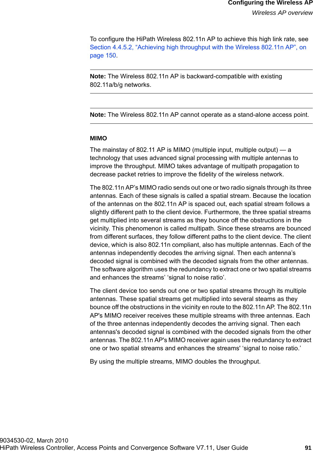 hwc_apstartup.fmConfiguring the Wireless APWireless AP overview9034530-02, March 2010HiPath Wireless Controller, Access Points and Convergence Software V7.11, User Guide 91         To configure the HiPath Wireless 802.11n AP to achieve this high link rate, see Section 4.4.5.2, &ldquo;Achieving high throughput with the Wireless 802.11n AP&rdquo;, on page 150.Note: The Wireless 802.11n AP is backward-compatible with existing 802.11a/b/g networks.Note: The Wireless 802.11n AP cannot operate as a stand-alone access point. MIMOThe mainstay of 802.11 AP is MIMO (multiple input, multiple output) &mdash; a technology that uses advanced signal processing with multiple antennas to improve the throughput. MIMO takes advantage of multipath propagation to decrease packet retries to improve the fidelity of the wireless network. The 802.11n AP&rsquo;s MIMO radio sends out one or two radio signals through its three antennas. Each of these signals is called a spatial stream. Because the location of the antennas on the 802.11n AP is spaced out, each spatial stream follows a slightly different path to the client device. Furthermore, the three spatial streams get multiplied into several streams as they bounce off the obstructions in the vicinity. This phenomenon is called multipath. Since these streams are bounced from different surfaces, they follow different paths to the client device. The client device, which is also 802.11n compliant, also has multiple antennas. Each of the antennas independently decodes the arriving signal. Then each antenna&rsquo;s decoded signal is combined with the decoded signals from the other antennas. The software algorithm uses the redundancy to extract one or two spatial streams and enhances the streams&rsquo; &lsquo;signal to noise ratio&rsquo;. The client device too sends out one or two spatial streams through its multiple antennas. These spatial streams get multiplied into several steams as they bounce off the obstructions in the vicinity en route to the 802.11n AP. The 802.11n AP's MIMO receiver receives these multiple streams with three antennas. Each of the three antennas independently decodes the arriving signal. Then each antennas's decoded signal is combined with the decoded signals from the other antennas. The 802.11n AP's MIMO receiver again uses the redundancy to extract one or two spatial streams and enhances the streams' &lsquo;signal to noise ratio.&rsquo; By using the multiple streams, MIMO doubles the throughput.