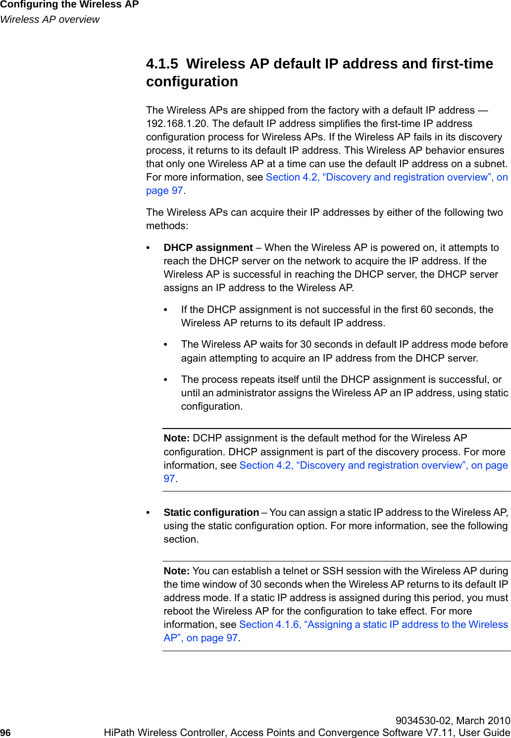 Configuring the Wireless APhwc_apstartup.fmWireless AP overview 9034530-02, March 201096 HiPath Wireless Controller, Access Points and Convergence Software V7.11, User Guide        4.1.5  Wireless AP default IP address and first-time configurationThe Wireless APs are shipped from the factory with a default IP address &mdash; 192.168.1.20. The default IP address simplifies the first-time IP address configuration process for Wireless APs. If the Wireless AP fails in its discovery process, it returns to its default IP address. This Wireless AP behavior ensures that only one Wireless AP at a time can use the default IP address on a subnet. For more information, see Section 4.2, &ldquo;Discovery and registration overview&rdquo;, on page 97.The Wireless APs can acquire their IP addresses by either of the following two methods: &bull; DHCP assignment &ndash; When the Wireless AP is powered on, it attempts to reach the DHCP server on the network to acquire the IP address. If the Wireless AP is successful in reaching the DHCP server, the DHCP server assigns an IP address to the Wireless AP. &bull;If the DHCP assignment is not successful in the first 60 seconds, the Wireless AP returns to its default IP address.&bull;The Wireless AP waits for 30 seconds in default IP address mode before again attempting to acquire an IP address from the DHCP server. &bull;The process repeats itself until the DHCP assignment is successful, or until an administrator assigns the Wireless AP an IP address, using static configuration.Note: DCHP assignment is the default method for the Wireless AP configuration. DHCP assignment is part of the discovery process. For more information, see Section 4.2, &ldquo;Discovery and registration overview&rdquo;, on page 97.&bull; Static configuration &ndash; You can assign a static IP address to the Wireless AP, using the static configuration option. For more information, see the following section.Note: You can establish a telnet or SSH session with the Wireless AP during the time window of 30 seconds when the Wireless AP returns to its default IP address mode. If a static IP address is assigned during this period, you must reboot the Wireless AP for the configuration to take effect. For more information, see Section 4.1.6, &ldquo;Assigning a static IP address to the Wireless AP&rdquo;, on page 97.
