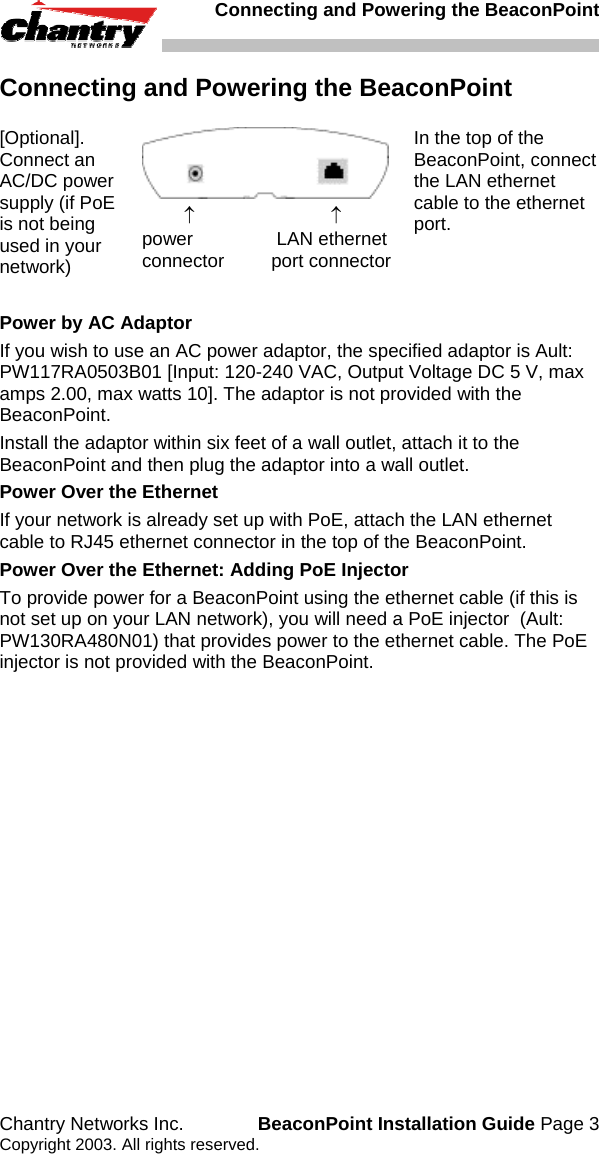   Connecting and Powering the BeaconPoint Chantry Networks Inc.  BeaconPoint Installation Guide Page 3 Copyright 2003. All rights reserved. Connecting and Powering the BeaconPoint [Optional]. Connect an AC/DC power supply (if PoE is not being used in your network)          &uarr;                          &uarr; power                LAN ethernet connector         port connector In the top of the BeaconPoint, connect the LAN ethernet cable to the ethernet port.  Power by AC Adaptor If you wish to use an AC power adaptor, the specified adaptor is Ault: PW117RA0503B01 [Input: 120-240 VAC, Output Voltage DC 5 V, max amps 2.00, max watts 10]. The adaptor is not provided with the BeaconPoint. Install the adaptor within six feet of a wall outlet, attach it to the BeaconPoint and then plug the adaptor into a wall outlet. Power Over the Ethernet If your network is already set up with PoE, attach the LAN ethernet cable to RJ45 ethernet connector in the top of the BeaconPoint. Power Over the Ethernet: Adding PoE Injector To provide power for a BeaconPoint using the ethernet cable (if this is not set up on your LAN network), you will need a PoE injector  (Ault: PW130RA480N01) that provides power to the ethernet cable. The PoE injector is not provided with the BeaconPoint.  