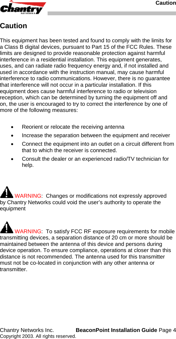   Caution Chantry Networks Inc.  BeaconPoint Installation Guide Page 4 Copyright 2003. All rights reserved. Caution This equipment has been tested and found to comply with the limits for a Class B digital devices, pursuant to Part 15 of the FCC Rules. These limits are designed to provide reasonable protection against harmful interference in a residential installation. This equipment generates, uses, and can radiate radio frequency energy and, if not installed and used in accordance with the instruction manual, may cause harmful interference to radio communications. However, there is no guarantee that interference will not occur in a particular installation. If this equipment does cause harmful interference to radio or television reception, which can be determined by turning the equipment off and on, the user is encouraged to try to correct the interference by one of more of the following measures:   &bull;  Reorient or relocate the receiving antenna &bull;  Increase the separation between the equipment and receiver &bull;  Connect the equipment into an outlet on a circuit different from that to which the receiver is connected. &bull;  Consult the dealer or an experienced radio/TV technician for help.    WARNING:  Changes or modifications not expressly approved by Chantry Networks could void the user&rsquo;s authority to operate the equipment   WARNING:  To satisfy FCC RF exposure requirements for mobile transmitting devices, a separation distance of 20 cm or more should be maintained between the antenna of this device and persons during device operation. To ensure compliance, operations at closer than this distance is not recommended. The antenna used for this transmitter must not be co-located in conjunction with any other antenna or transmitter.  