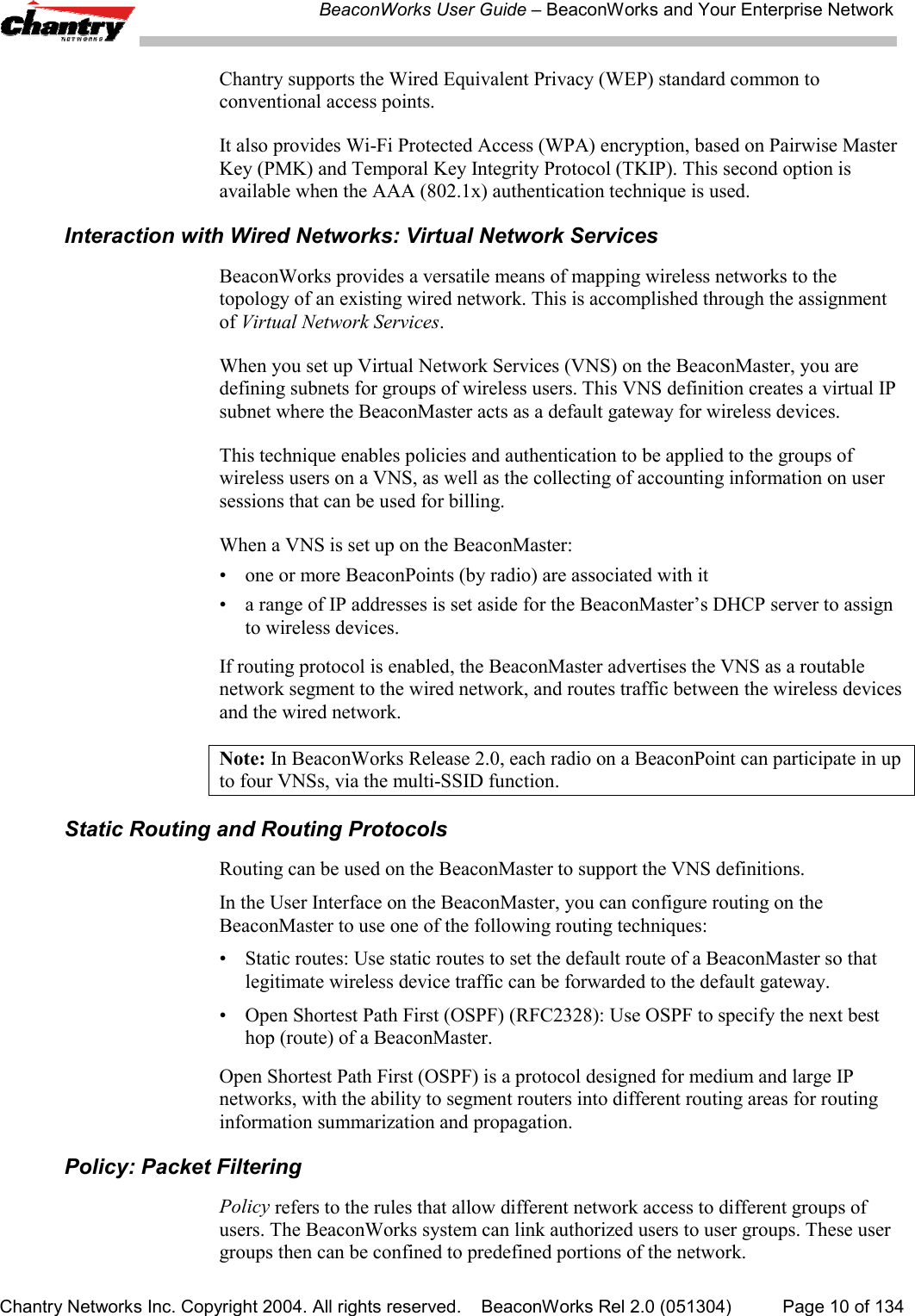 BeaconWorks User Guide &ndash; BeaconWorks and Your Enterprise NetworkChantry Networks Inc. Copyright 2004. All rights reserved.    BeaconWorks Rel 2.0 (051304) Page 10 of 134Chantry supports the Wired Equivalent Privacy (WEP) standard common toconventional access points.It also provides Wi-Fi Protected Access (WPA) encryption, based on Pairwise MasterKey (PMK) and Temporal Key Integrity Protocol (TKIP). This second option isavailable when the AAA (802.1x) authentication technique is used.Interaction with Wired Networks: Virtual Network ServicesBeaconWorks provides a versatile means of mapping wireless networks to thetopology of an existing wired network. This is accomplished through the assignmentof Virtual Network Services.When you set up Virtual Network Services (VNS) on the BeaconMaster, you aredefining subnets for groups of wireless users. This VNS definition creates a virtual IPsubnet where the BeaconMaster acts as a default gateway for wireless devices.This technique enables policies and authentication to be applied to the groups ofwireless users on a VNS, as well as the collecting of accounting information on usersessions that can be used for billing.When a VNS is set up on the BeaconMaster:&bull; one or more BeaconPoints (by radio) are associated with it&bull; a range of IP addresses is set aside for the BeaconMaster&rsquo;s DHCP server to assignto wireless devices.If routing protocol is enabled, the BeaconMaster advertises the VNS as a routablenetwork segment to the wired network, and routes traffic between the wireless devicesand the wired network.Note: In BeaconWorks Release 2.0, each radio on a BeaconPoint can participate in upto four VNSs, via the multi-SSID function.Static Routing and Routing ProtocolsRouting can be used on the BeaconMaster to support the VNS definitions.In the User Interface on the BeaconMaster, you can configure routing on theBeaconMaster to use one of the following routing techniques:&bull; Static routes: Use static routes to set the default route of a BeaconMaster so thatlegitimate wireless device traffic can be forwarded to the default gateway.&bull; Open Shortest Path First (OSPF) (RFC2328): Use OSPF to specify the next besthop (route) of a BeaconMaster.Open Shortest Path First (OSPF) is a protocol designed for medium and large IPnetworks, with the ability to segment routers into different routing areas for routinginformation summarization and propagation.Policy: Packet FilteringPolicy refers to the rules that allow different network access to different groups ofusers. The BeaconWorks system can link authorized users to user groups. These usergroups then can be confined to predefined portions of the network.