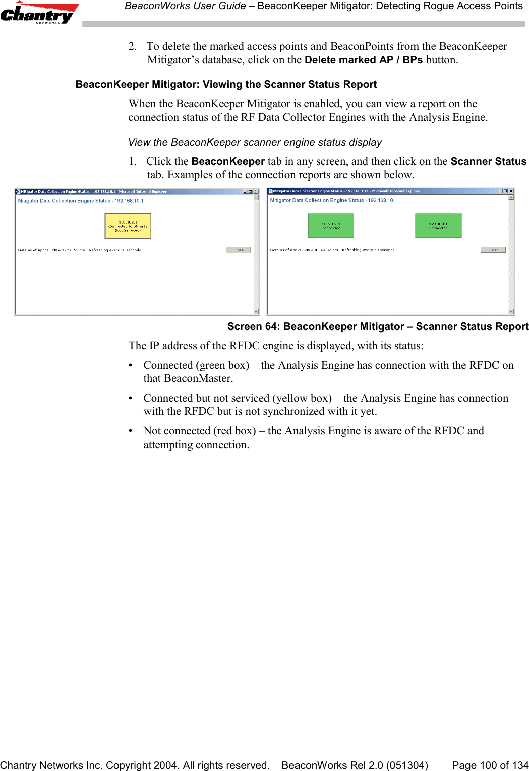 BeaconWorks User Guide &ndash; BeaconKeeper Mitigator: Detecting Rogue Access PointsChantry Networks Inc. Copyright 2004. All rights reserved.    BeaconWorks Rel 2.0 (051304) Page 100 of 1342. To delete the marked access points and BeaconPoints from the BeaconKeeperMitigator&rsquo;s database, click on the Delete marked AP / BPs button.BeaconKeeper Mitigator: Viewing the Scanner Status ReportWhen the BeaconKeeper Mitigator is enabled, you can view a report on theconnection status of the RF Data Collector Engines with the Analysis Engine.View the BeaconKeeper scanner engine status display1. Click the BeaconKeeper tab in any screen, and then click on the Scanner Statustab. Examples of the connection reports are shown below.  Screen 64: BeaconKeeper Mitigator &ndash; Scanner Status ReportThe IP address of the RFDC engine is displayed, with its status:&bull; Connected (green box) &ndash; the Analysis Engine has connection with the RFDC onthat BeaconMaster.&bull; Connected but not serviced (yellow box) &ndash; the Analysis Engine has connectionwith the RFDC but is not synchronized with it yet.&bull; Not connected (red box) &ndash; the Analysis Engine is aware of the RFDC andattempting connection.