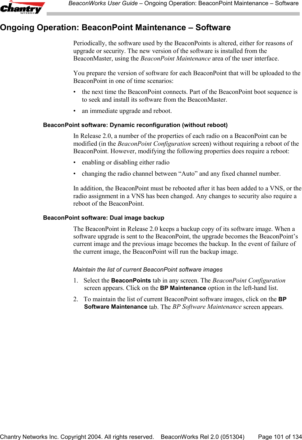 BeaconWorks User Guide &ndash; Ongoing Operation: BeaconPoint Maintenance &ndash; SoftwareChantry Networks Inc. Copyright 2004. All rights reserved.    BeaconWorks Rel 2.0 (051304) Page 101 of 134Ongoing Operation: BeaconPoint Maintenance &ndash; SoftwarePeriodically, the software used by the BeaconPoints is altered, either for reasons ofupgrade or security. The new version of the software is installed from theBeaconMaster, using the BeaconPoint Maintenance area of the user interface.You prepare the version of software for each BeaconPoint that will be uploaded to theBeaconPoint in one of time scenarios:&bull; the next time the BeaconPoint connects. Part of the BeaconPoint boot sequence isto seek and install its software from the BeaconMaster.&bull; an immediate upgrade and reboot.BeaconPoint software: Dynamic reconfiguration (without reboot)In Release 2.0, a number of the properties of each radio on a BeaconPoint can bemodified (in the BeaconPoint Configuration screen) without requiring a reboot of theBeaconPoint. However, modifying the following properties does require a reboot:&bull; enabling or disabling either radio&bull; changing the radio channel between &ldquo;Auto&rdquo; and any fixed channel number.In addition, the BeaconPoint must be rebooted after it has been added to a VNS, or theradio assignment in a VNS has been changed. Any changes to security also require areboot of the BeaconPoint.BeaconPoint software: Dual image backupThe BeaconPoint in Release 2.0 keeps a backup copy of its software image. When asoftware upgrade is sent to the BeaconPoint, the upgrade becomes the BeaconPoint&rsquo;scurrent image and the previous image becomes the backup. In the event of failure ofthe current image, the BeaconPoint will run the backup image.Maintain the list of current BeaconPoint software images1. Select the BeaconPoints tab in any screen. The BeaconPoint Configurationscreen appears. Click on the BP Maintenance option in the left-hand list.2. To maintain the list of current BeaconPoint software images, click on the BPSoftware Maintenance tab. The BP Software Maintenance screen appears.
