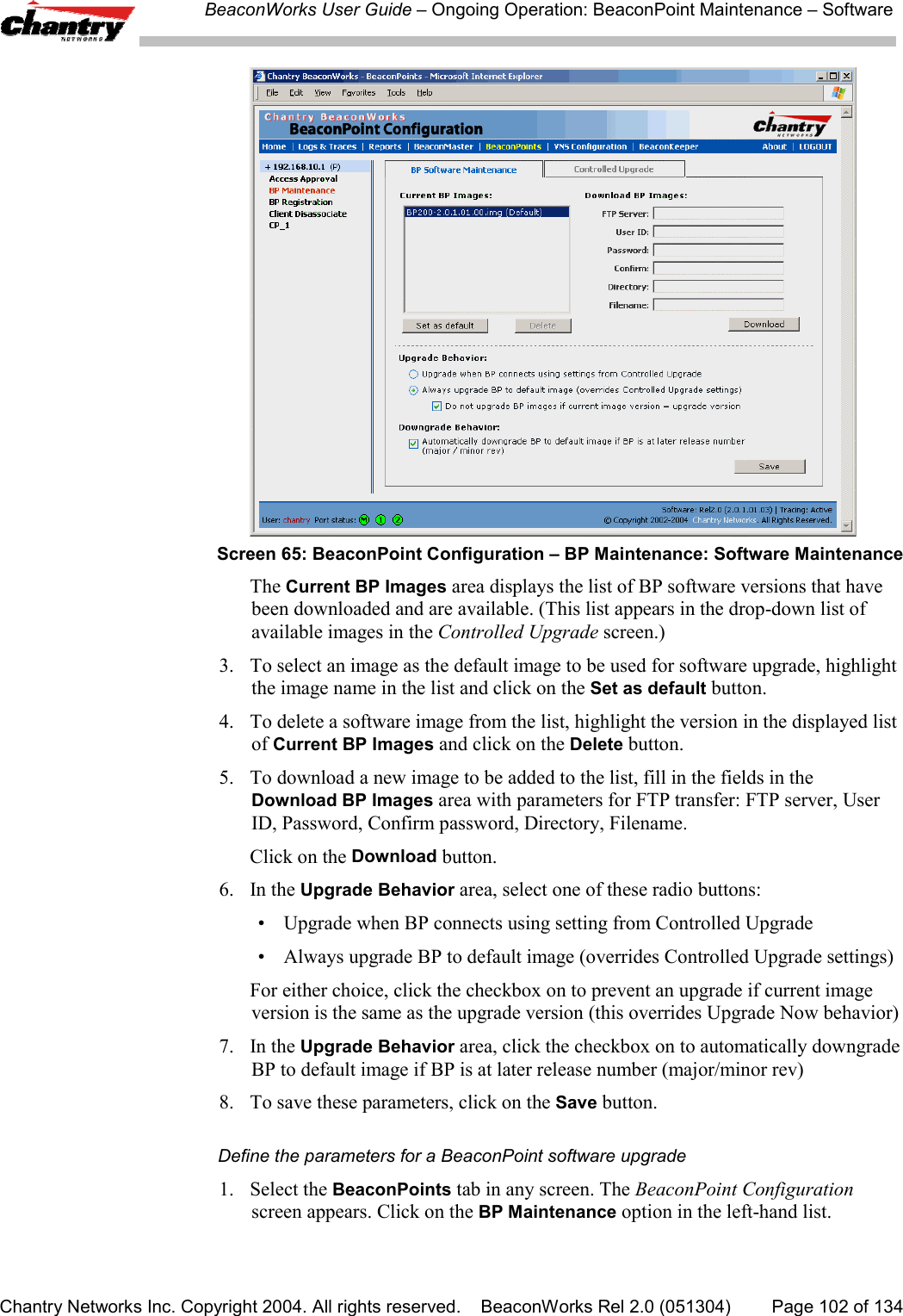 BeaconWorks User Guide &ndash; Ongoing Operation: BeaconPoint Maintenance &ndash; SoftwareChantry Networks Inc. Copyright 2004. All rights reserved.    BeaconWorks Rel 2.0 (051304) Page 102 of 134Screen 65: BeaconPoint Configuration &ndash; BP Maintenance: Software MaintenanceThe Current BP Images area displays the list of BP software versions that havebeen downloaded and are available. (This list appears in the drop-down list ofavailable images in the Controlled Upgrade screen.)3. To select an image as the default image to be used for software upgrade, highlightthe image name in the list and click on the Set as default button.4. To delete a software image from the list, highlight the version in the displayed listof Current BP Images and click on the Delete button.5. To download a new image to be added to the list, fill in the fields in theDownload BP Images area with parameters for FTP transfer: FTP server, UserID, Password, Confirm password, Directory, Filename.Click on the Download button.6. In the Upgrade Behavior area, select one of these radio buttons:&bull; Upgrade when BP connects using setting from Controlled Upgrade&bull; Always upgrade BP to default image (overrides Controlled Upgrade settings)For either choice, click the checkbox on to prevent an upgrade if current imageversion is the same as the upgrade version (this overrides Upgrade Now behavior)7. In the Upgrade Behavior area, click the checkbox on to automatically downgradeBP to default image if BP is at later release number (major/minor rev)8. To save these parameters, click on the Save button.Define the parameters for a BeaconPoint software upgrade1. Select the BeaconPoints tab in any screen. The BeaconPoint Configurationscreen appears. Click on the BP Maintenance option in the left-hand list.