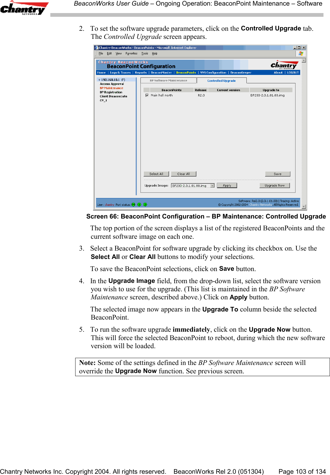 BeaconWorks User Guide &ndash; Ongoing Operation: BeaconPoint Maintenance &ndash; SoftwareChantry Networks Inc. Copyright 2004. All rights reserved.    BeaconWorks Rel 2.0 (051304) Page 103 of 1342. To set the software upgrade parameters, click on the Controlled Upgrade tab.The Controlled Upgrade screen appears.Screen 66: BeaconPoint Configuration &ndash; BP Maintenance: Controlled UpgradeThe top portion of the screen displays a list of the registered BeaconPoints and thecurrent software image on each one.3.  Select a BeaconPoint for software upgrade by clicking its checkbox on. Use theSelect All or Clear All buttons to modify your selections.To save the BeaconPoint selections, click on Save button.4. In the Upgrade Image field, from the drop-down list, select the software versionyou wish to use for the upgrade. (This list is maintained in the BP SoftwareMaintenance screen, described above.) Click on Apply button.The selected image now appears in the Upgrade To column beside the selectedBeaconPoint.5. To run the software upgrade immediately, click on the Upgrade Now button.This will force the selected BeaconPoint to reboot, during which the new softwareversion will be loaded.Note: Some of the settings defined in the BP Software Maintenance screen willoverride the Upgrade Now function. See previous screen.