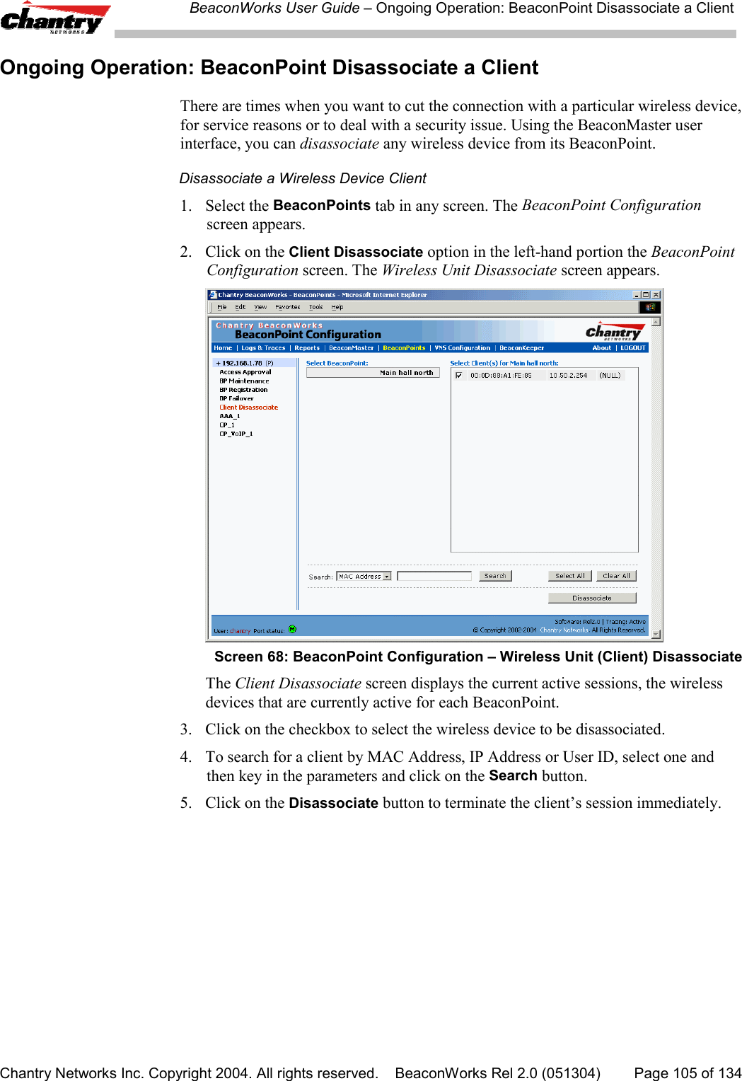 BeaconWorks User Guide &ndash; Ongoing Operation: BeaconPoint Disassociate a ClientChantry Networks Inc. Copyright 2004. All rights reserved.    BeaconWorks Rel 2.0 (051304) Page 105 of 134Ongoing Operation: BeaconPoint Disassociate a ClientThere are times when you want to cut the connection with a particular wireless device,for service reasons or to deal with a security issue. Using the BeaconMaster userinterface, you can disassociate any wireless device from its BeaconPoint.Disassociate a Wireless Device Client1. Select the BeaconPoints tab in any screen. The BeaconPoint Configurationscreen appears.2. Click on the Client Disassociate option in the left-hand portion the BeaconPointConfiguration screen. The Wireless Unit Disassociate screen appears.Screen 68: BeaconPoint Configuration &ndash; Wireless Unit (Client) DisassociateThe Client Disassociate screen displays the current active sessions, the wirelessdevices that are currently active for each BeaconPoint.3. Click on the checkbox to select the wireless device to be disassociated.4. To search for a client by MAC Address, IP Address or User ID, select one andthen key in the parameters and click on the Search button.5. Click on the Disassociate button to terminate the client&rsquo;s session immediately.