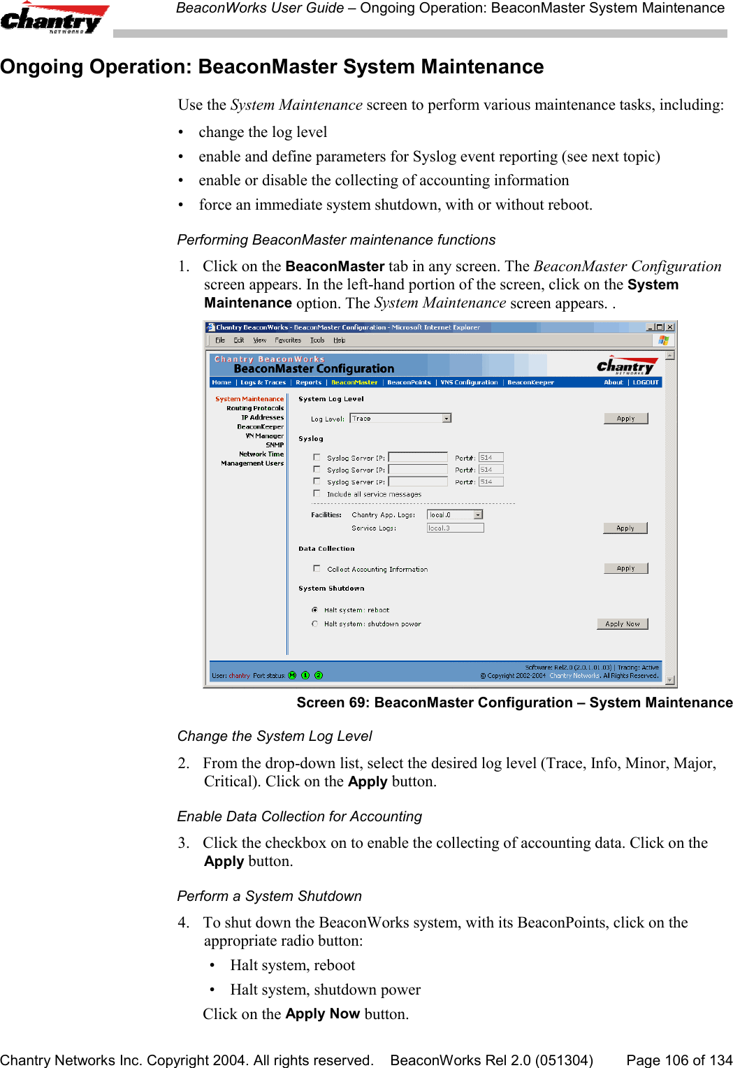 BeaconWorks User Guide &ndash; Ongoing Operation: BeaconMaster System MaintenanceChantry Networks Inc. Copyright 2004. All rights reserved.    BeaconWorks Rel 2.0 (051304) Page 106 of 134Ongoing Operation: BeaconMaster System MaintenanceUse the System Maintenance screen to perform various maintenance tasks, including:&bull;  change the log level&bull;  enable and define parameters for Syslog event reporting (see next topic)&bull; enable or disable the collecting of accounting information&bull;  force an immediate system shutdown, with or without reboot.Performing BeaconMaster maintenance functions1. Click on the BeaconMaster tab in any screen. The BeaconMaster Configurationscreen appears. In the left-hand portion of the screen, click on the SystemMaintenance option. The System Maintenance screen appears. .Screen 69: BeaconMaster Configuration &ndash; System MaintenanceChange the System Log Level2.  From the drop-down list, select the desired log level (Trace, Info, Minor, Major,Critical). Click on the Apply button.Enable Data Collection for Accounting3.  Click the checkbox on to enable the collecting of accounting data. Click on theApply button.Perform a System Shutdown4.  To shut down the BeaconWorks system, with its BeaconPoints, click on theappropriate radio button:&bull; Halt system, reboot&bull; Halt system, shutdown powerClick on the Apply Now button.