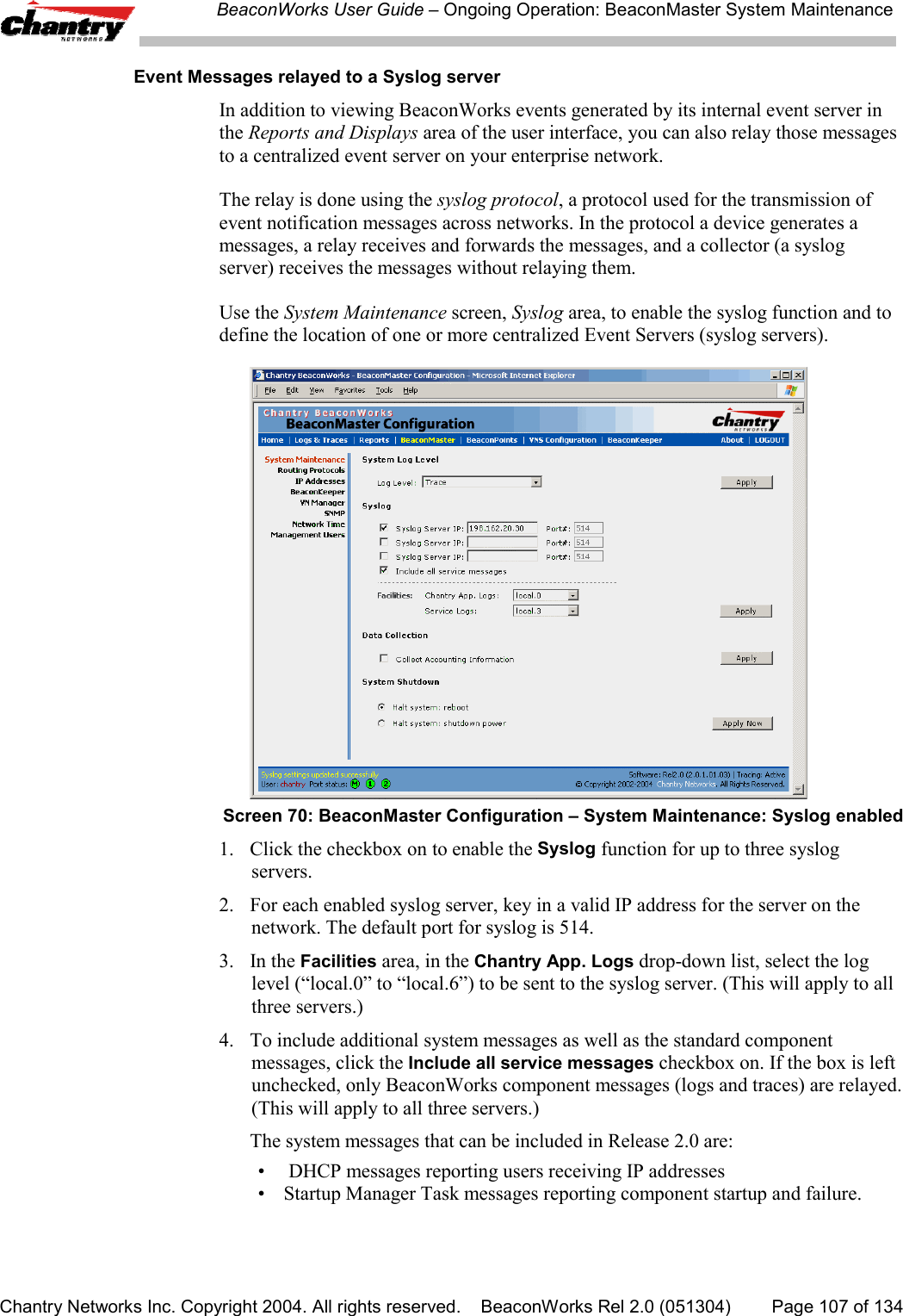 BeaconWorks User Guide &ndash; Ongoing Operation: BeaconMaster System MaintenanceChantry Networks Inc. Copyright 2004. All rights reserved.    BeaconWorks Rel 2.0 (051304) Page 107 of 134 Event Messages relayed to a Syslog serverIn addition to viewing BeaconWorks events generated by its internal event server inthe Reports and Displays area of the user interface, you can also relay those messagesto a centralized event server on your enterprise network.The relay is done using the syslog protocol, a protocol used for the transmission ofevent notification messages across networks. In the protocol a device generates amessages, a relay receives and forwards the messages, and a collector (a syslogserver) receives the messages without relaying them.Use the System Maintenance screen, Syslog area, to enable the syslog function and todefine the location of one or more centralized Event Servers (syslog servers).Screen 70: BeaconMaster Configuration &ndash; System Maintenance: Syslog enabled1. Click the checkbox on to enable the Syslog function for up to three syslogservers.2. For each enabled syslog server, key in a valid IP address for the server on thenetwork. The default port for syslog is 514.3. In the Facilities area, in the Chantry App. Logs drop-down list, select the loglevel (&ldquo;local.0&rdquo; to &ldquo;local.6&rdquo;) to be sent to the syslog server. (This will apply to allthree servers.)4. To include additional system messages as well as the standard componentmessages, click the Include all service messages checkbox on. If the box is leftunchecked, only BeaconWorks component messages (logs and traces) are relayed.(This will apply to all three servers.)The system messages that can be included in Release 2.0 are:&bull;  DHCP messages reporting users receiving IP addresses&bull; Startup Manager Task messages reporting component startup and failure.