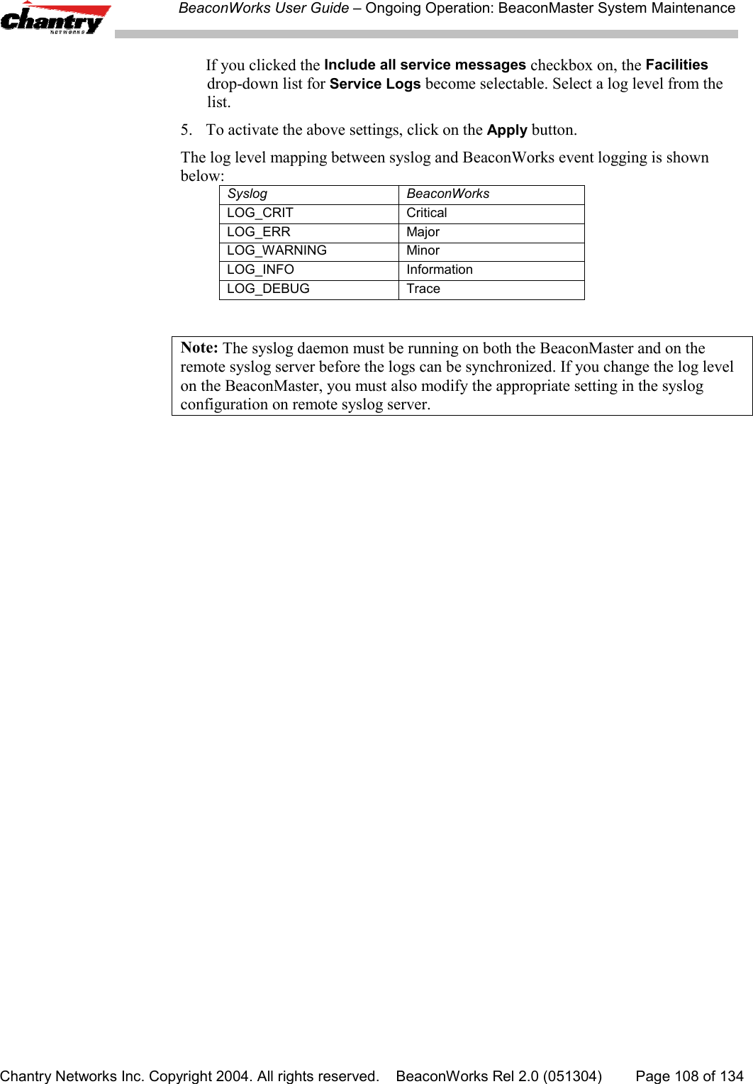 BeaconWorks User Guide &ndash; Ongoing Operation: BeaconMaster System MaintenanceChantry Networks Inc. Copyright 2004. All rights reserved.    BeaconWorks Rel 2.0 (051304) Page 108 of 134If you clicked the Include all service messages checkbox on, the Facilitiesdrop-down list for Service Logs become selectable. Select a log level from thelist.5. To activate the above settings, click on the Apply button.The log level mapping between syslog and BeaconWorks event logging is shownbelow:Syslog BeaconWorksLOG_CRIT CriticalLOG_ERR MajorLOG_WARNING MinorLOG_INFO InformationLOG_DEBUG TraceNote: The syslog daemon must be running on both the BeaconMaster and on theremote syslog server before the logs can be synchronized. If you change the log levelon the BeaconMaster, you must also modify the appropriate setting in the syslogconfiguration on remote syslog server.