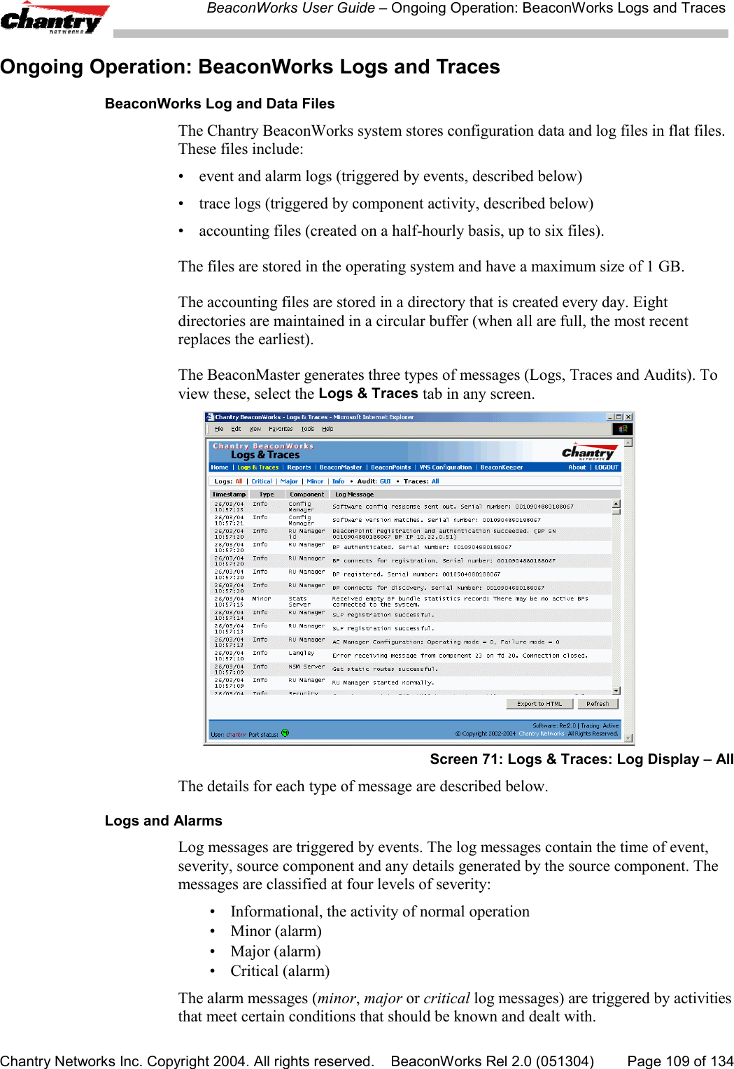 BeaconWorks User Guide &ndash; Ongoing Operation: BeaconWorks Logs and TracesChantry Networks Inc. Copyright 2004. All rights reserved.    BeaconWorks Rel 2.0 (051304) Page 109 of 134Ongoing Operation: BeaconWorks Logs and TracesBeaconWorks Log and Data FilesThe Chantry BeaconWorks system stores configuration data and log files in flat files.These files include:&bull; event and alarm logs (triggered by events, described below)&bull; trace logs (triggered by component activity, described below)&bull; accounting files (created on a half-hourly basis, up to six files).The files are stored in the operating system and have a maximum size of 1 GB.The accounting files are stored in a directory that is created every day. Eightdirectories are maintained in a circular buffer (when all are full, the most recentreplaces the earliest).The BeaconMaster generates three types of messages (Logs, Traces and Audits). Toview these, select the Logs &amp; Traces tab in any screen.Screen 71: Logs &amp; Traces: Log Display &ndash; AllThe details for each type of message are described below.Logs and AlarmsLog messages are triggered by events. The log messages contain the time of event,severity, source component and any details generated by the source component. Themessages are classified at four levels of severity:&bull; Informational, the activity of normal operation&bull;Minor (alarm)&bull; Major (alarm)&bull; Critical (alarm)The alarm messages (minor, major or critical log messages) are triggered by activitiesthat meet certain conditions that should be known and dealt with.