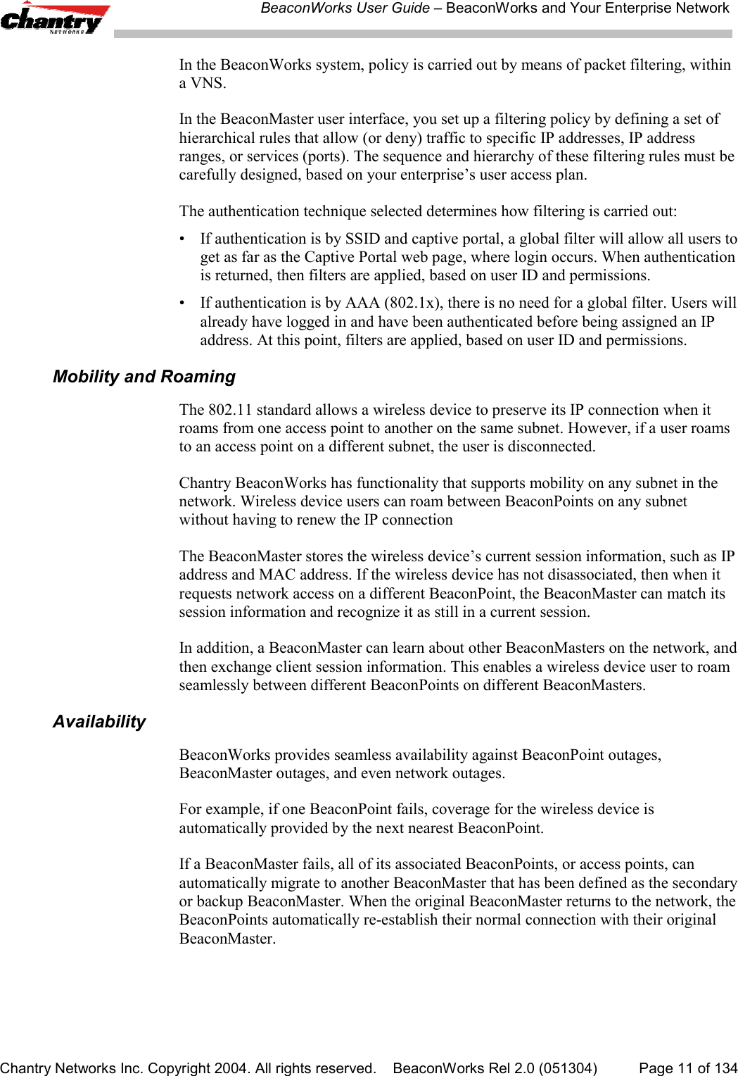 BeaconWorks User Guide &ndash; BeaconWorks and Your Enterprise NetworkChantry Networks Inc. Copyright 2004. All rights reserved.    BeaconWorks Rel 2.0 (051304) Page 11 of 134In the BeaconWorks system, policy is carried out by means of packet filtering, withina VNS.In the BeaconMaster user interface, you set up a filtering policy by defining a set ofhierarchical rules that allow (or deny) traffic to specific IP addresses, IP addressranges, or services (ports). The sequence and hierarchy of these filtering rules must becarefully designed, based on your enterprise&rsquo;s user access plan.The authentication technique selected determines how filtering is carried out:&bull; If authentication is by SSID and captive portal, a global filter will allow all users toget as far as the Captive Portal web page, where login occurs. When authenticationis returned, then filters are applied, based on user ID and permissions.&bull; If authentication is by AAA (802.1x), there is no need for a global filter. Users willalready have logged in and have been authenticated before being assigned an IPaddress. At this point, filters are applied, based on user ID and permissions.Mobility and RoamingThe 802.11 standard allows a wireless device to preserve its IP connection when itroams from one access point to another on the same subnet. However, if a user roamsto an access point on a different subnet, the user is disconnected.Chantry BeaconWorks has functionality that supports mobility on any subnet in thenetwork. Wireless device users can roam between BeaconPoints on any subnetwithout having to renew the IP connectionThe BeaconMaster stores the wireless device&rsquo;s current session information, such as IPaddress and MAC address. If the wireless device has not disassociated, then when itrequests network access on a different BeaconPoint, the BeaconMaster can match itssession information and recognize it as still in a current session.In addition, a BeaconMaster can learn about other BeaconMasters on the network, andthen exchange client session information. This enables a wireless device user to roamseamlessly between different BeaconPoints on different BeaconMasters.AvailabilityBeaconWorks provides seamless availability against BeaconPoint outages,BeaconMaster outages, and even network outages.For example, if one BeaconPoint fails, coverage for the wireless device isautomatically provided by the next nearest BeaconPoint.If a BeaconMaster fails, all of its associated BeaconPoints, or access points, canautomatically migrate to another BeaconMaster that has been defined as the secondaryor backup BeaconMaster. When the original BeaconMaster returns to the network, theBeaconPoints automatically re-establish their normal connection with their originalBeaconMaster.