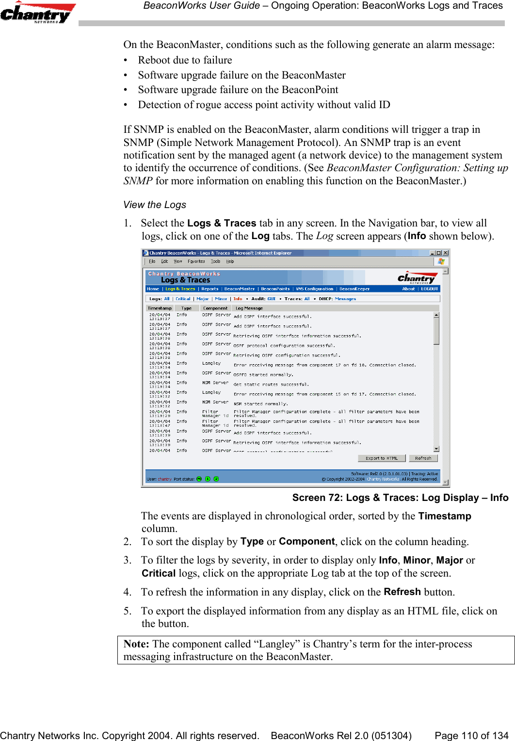 BeaconWorks User Guide &ndash; Ongoing Operation: BeaconWorks Logs and TracesChantry Networks Inc. Copyright 2004. All rights reserved.    BeaconWorks Rel 2.0 (051304) Page 110 of 134On the BeaconMaster, conditions such as the following generate an alarm message:&bull; Reboot due to failure&bull; Software upgrade failure on the BeaconMaster&bull; Software upgrade failure on the BeaconPoint&bull; Detection of rogue access point activity without valid IDIf SNMP is enabled on the BeaconMaster, alarm conditions will trigger a trap inSNMP (Simple Network Management Protocol). An SNMP trap is an eventnotification sent by the managed agent (a network device) to the management systemto identify the occurrence of conditions. (See BeaconMaster Configuration: Setting upSNMP for more information on enabling this function on the BeaconMaster.)View the Logs1. Select the Logs &amp; Traces tab in any screen. In the Navigation bar, to view alllogs, click on one of the Log tabs. The Log screen appears (Info shown below).Screen 72: Logs &amp; Traces: Log Display &ndash; InfoThe events are displayed in chronological order, sorted by the Timestampcolumn.2. To sort the display by Type or Component, click on the column heading.3. To filter the logs by severity, in order to display only Info, Minor, Major orCritical logs, click on the appropriate Log tab at the top of the screen.4. To refresh the information in any display, click on the Refresh button.5. To export the displayed information from any display as an HTML file, click onthe button.Note: The component called &ldquo;Langley&rdquo; is Chantry&rsquo;s term for the inter-processmessaging infrastructure on the BeaconMaster.