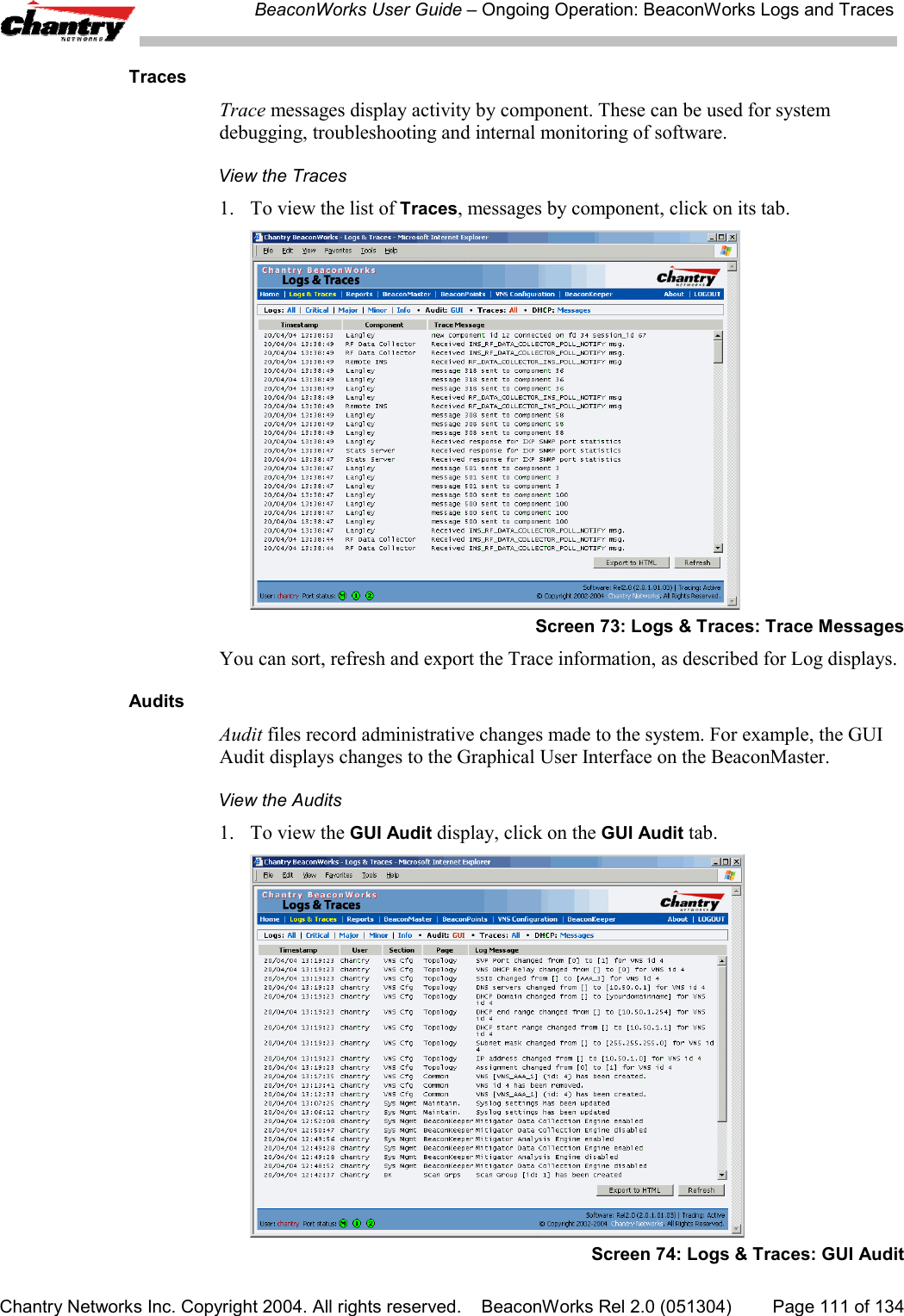 BeaconWorks User Guide &ndash; Ongoing Operation: BeaconWorks Logs and TracesChantry Networks Inc. Copyright 2004. All rights reserved.    BeaconWorks Rel 2.0 (051304) Page 111 of 134TracesTrace messages display activity by component. These can be used for systemdebugging, troubleshooting and internal monitoring of software.View the Traces1. To view the list of Traces, messages by component, click on its tab.Screen 73: Logs &amp; Traces: Trace MessagesYou can sort, refresh and export the Trace information, as described for Log displays.AuditsAudit files record administrative changes made to the system. For example, the GUIAudit displays changes to the Graphical User Interface on the BeaconMaster.View the Audits1. To view the GUI Audit display, click on the GUI Audit tab.Screen 74: Logs &amp; Traces: GUI Audit