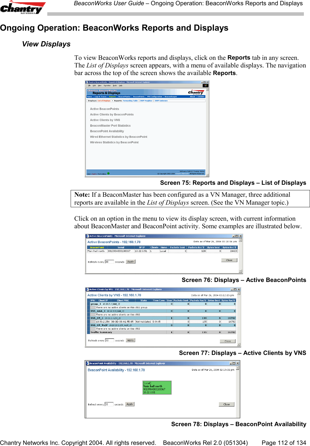 BeaconWorks User Guide &ndash; Ongoing Operation: BeaconWorks Reports and DisplaysChantry Networks Inc. Copyright 2004. All rights reserved.    BeaconWorks Rel 2.0 (051304) Page 112 of 134Ongoing Operation: BeaconWorks Reports and DisplaysView DisplaysTo view BeaconWorks reports and displays, click on the Reports tab in any screen.The List of Displays screen appears, with a menu of available displays. The navigationbar across the top of the screen shows the available Reports.Screen 75: Reports and Displays &ndash; List of DisplaysNote: If a BeaconMaster has been configured as a VN Manager, three additionalreports are available in the List of Displays screen. (See the VN Manager topic.)Click on an option in the menu to view its display screen, with current informationabout BeaconMaster and BeaconPoint activity. Some examples are illustrated below.Screen 76: Displays &ndash; Active BeaconPointsScreen 77: Displays &ndash; Active Clients by VNSScreen 78: Displays &ndash; BeaconPoint Availability