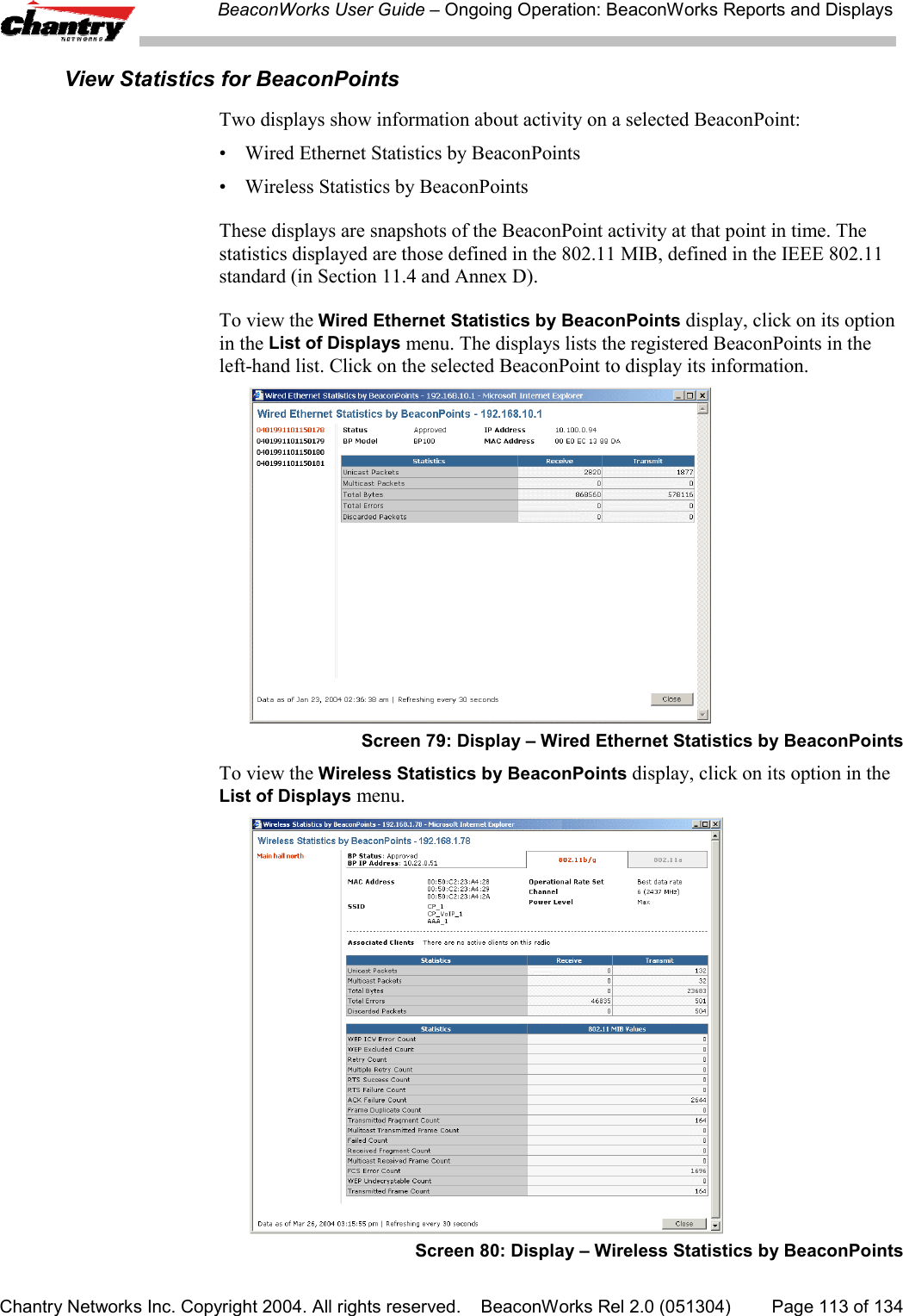 BeaconWorks User Guide &ndash; Ongoing Operation: BeaconWorks Reports and DisplaysChantry Networks Inc. Copyright 2004. All rights reserved.    BeaconWorks Rel 2.0 (051304) Page 113 of 134View Statistics for BeaconPointsTwo displays show information about activity on a selected BeaconPoint:&bull; Wired Ethernet Statistics by BeaconPoints&bull; Wireless Statistics by BeaconPointsThese displays are snapshots of the BeaconPoint activity at that point in time. Thestatistics displayed are those defined in the 802.11 MIB, defined in the IEEE 802.11standard (in Section 11.4 and Annex D).To view the Wired Ethernet Statistics by BeaconPoints display, click on its optionin the List of Displays menu. The displays lists the registered BeaconPoints in theleft-hand list. Click on the selected BeaconPoint to display its information.Screen 79: Display &ndash; Wired Ethernet Statistics by BeaconPointsTo view the Wireless Statistics by BeaconPoints display, click on its option in theList of Displays menu.Screen 80: Display &ndash; Wireless Statistics by BeaconPoints