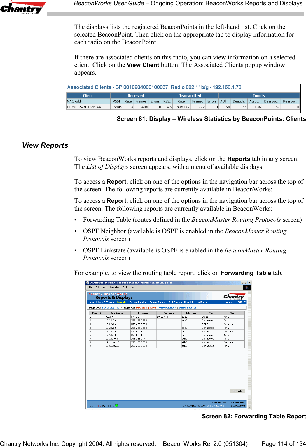 BeaconWorks User Guide &ndash; Ongoing Operation: BeaconWorks Reports and DisplaysChantry Networks Inc. Copyright 2004. All rights reserved.    BeaconWorks Rel 2.0 (051304) Page 114 of 134The displays lists the registered BeaconPoints in the left-hand list. Click on theselected BeaconPoint. Then click on the appropriate tab to display information foreach radio on the BeaconPointIf there are associated clients on this radio, you can view information on a selectedclient. Click on the View Client button. The Associated Clients popup windowappears.Screen 81: Display &ndash; Wireless Statistics by BeaconPoints: ClientsView ReportsTo view BeaconWorks reports and displays, click on the Reports tab in any screen.The List of Displays screen appears, with a menu of available displays.To access a Report, click on one of the options in the navigation bar across the top ofthe screen. The following reports are currently available in BeaconWorks:To access a Report, click on one of the options in the navigation bar across the top ofthe screen. The following reports are currently available in BeaconWorks:&bull; Forwarding Table (routes defined in the BeaconMaster Routing Protocols screen)&bull; OSPF Neighbor (available is OSPF is enabled in the BeaconMaster RoutingProtocols screen)&bull; OSPF Linkstate (available is OSPF is enabled in the BeaconMaster RoutingProtocols screen)For example, to view the routing table report, click on Forwarding Table tab.Screen 82: Forwarding Table Report