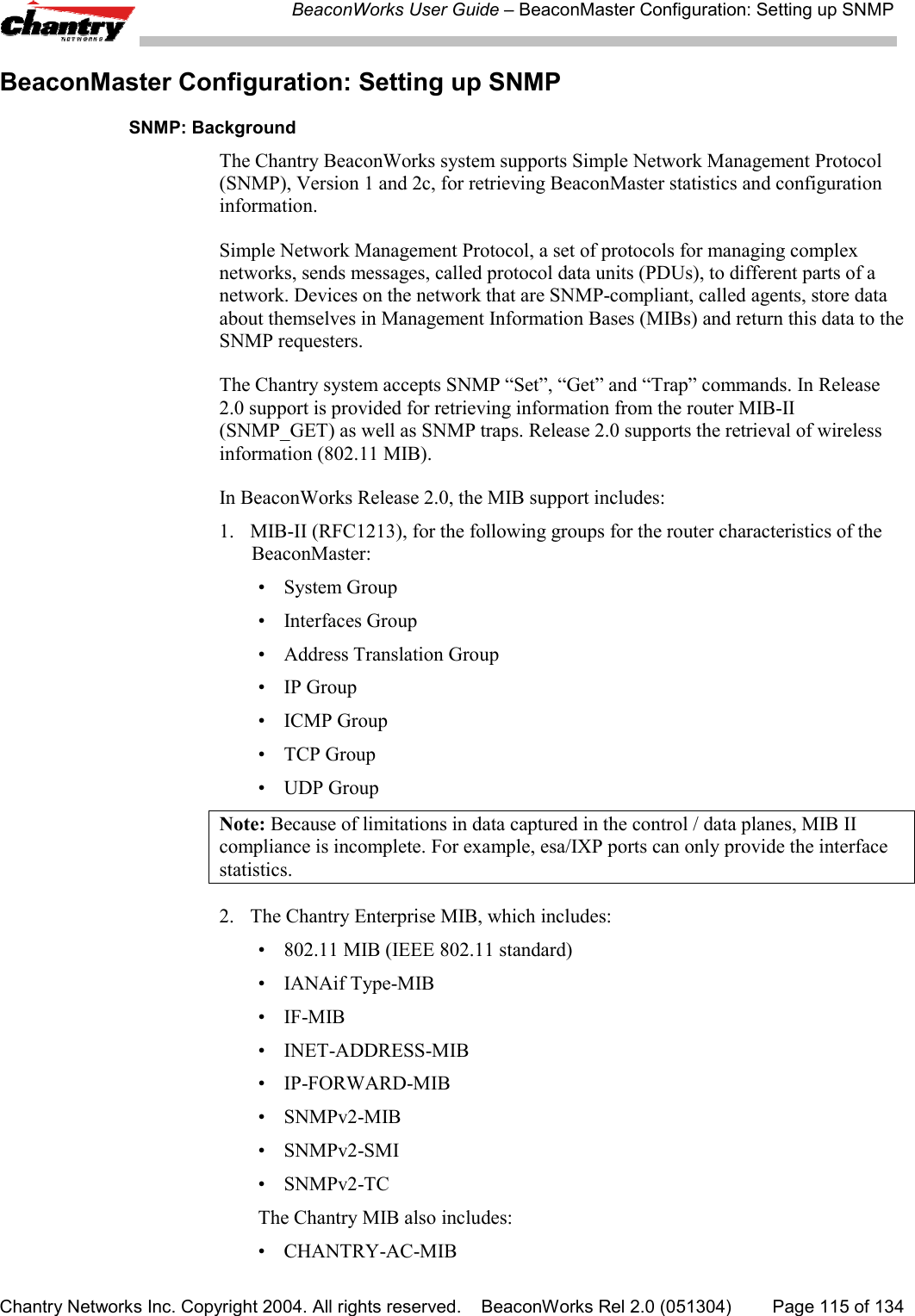 BeaconWorks User Guide &ndash; BeaconMaster Configuration: Setting up SNMPChantry Networks Inc. Copyright 2004. All rights reserved.    BeaconWorks Rel 2.0 (051304) Page 115 of 134BeaconMaster Configuration: Setting up SNMPSNMP: BackgroundThe Chantry BeaconWorks system supports Simple Network Management Protocol(SNMP), Version 1 and 2c, for retrieving BeaconMaster statistics and configurationinformation.Simple Network Management Protocol, a set of protocols for managing complexnetworks, sends messages, called protocol data units (PDUs), to different parts of anetwork. Devices on the network that are SNMP-compliant, called agents, store dataabout themselves in Management Information Bases (MIBs) and return this data to theSNMP requesters.The Chantry system accepts SNMP &ldquo;Set&rdquo;, &ldquo;Get&rdquo; and &ldquo;Trap&rdquo; commands. In Release2.0 support is provided for retrieving information from the router MIB-II(SNMP_GET) as well as SNMP traps. Release 2.0 supports the retrieval of wirelessinformation (802.11 MIB).In BeaconWorks Release 2.0, the MIB support includes:1. MIB-II (RFC1213), for the following groups for the router characteristics of theBeaconMaster:&bull; System Group&bull; Interfaces Group&bull; Address Translation Group&bull; IP Group&bull; ICMP Group&bull;TCP Group&bull; UDP GroupNote: Because of limitations in data captured in the control / data planes, MIB IIcompliance is incomplete. For example, esa/IXP ports can only provide the interfacestatistics.2. The Chantry Enterprise MIB, which includes:&bull; 802.11 MIB (IEEE 802.11 standard)&bull; IANAif Type-MIB&bull;IF-MIB&bull; INET-ADDRESS-MIB&bull;IP-FORWARD-MIB&bull;SNMPv2-MIB&bull; SNMPv2-SMI&bull;SNMPv2-TCThe Chantry MIB also includes:&bull; CHANTRY-AC-MIB