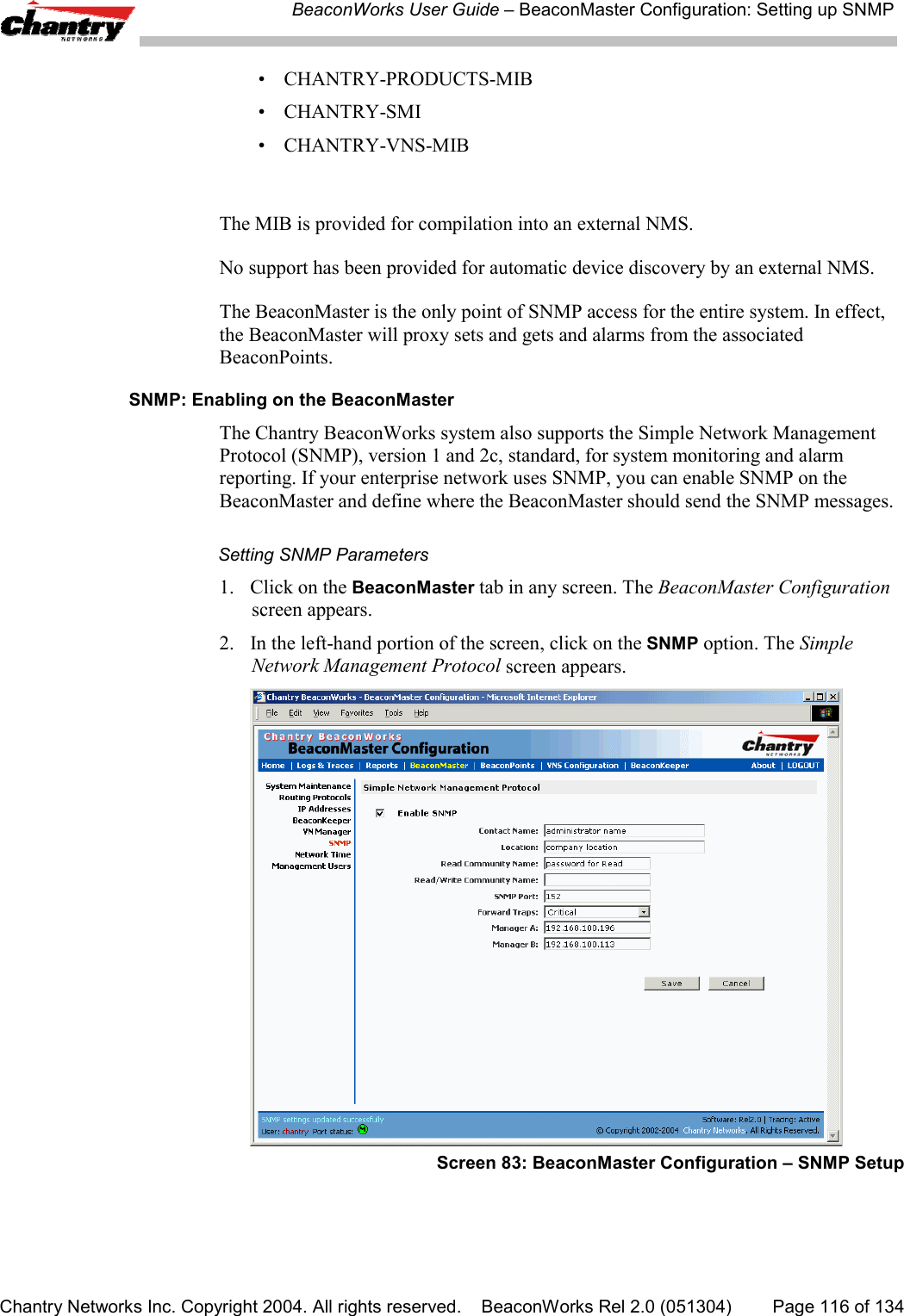 BeaconWorks User Guide &ndash; BeaconMaster Configuration: Setting up SNMPChantry Networks Inc. Copyright 2004. All rights reserved.    BeaconWorks Rel 2.0 (051304) Page 116 of 134&bull; CHANTRY-PRODUCTS-MIB&bull; CHANTRY-SMI&bull; CHANTRY-VNS-MIBThe MIB is provided for compilation into an external NMS.No support has been provided for automatic device discovery by an external NMS.The BeaconMaster is the only point of SNMP access for the entire system. In effect,the BeaconMaster will proxy sets and gets and alarms from the associatedBeaconPoints.SNMP: Enabling on the BeaconMasterThe Chantry BeaconWorks system also supports the Simple Network ManagementProtocol (SNMP), version 1 and 2c, standard, for system monitoring and alarmreporting. If your enterprise network uses SNMP, you can enable SNMP on theBeaconMaster and define where the BeaconMaster should send the SNMP messages.Setting SNMP Parameters1. Click on the BeaconMaster tab in any screen. The BeaconMaster Configurationscreen appears.2. In the left-hand portion of the screen, click on the SNMP option. The SimpleNetwork Management Protocol screen appears.Screen 83: BeaconMaster Configuration &ndash; SNMP Setup