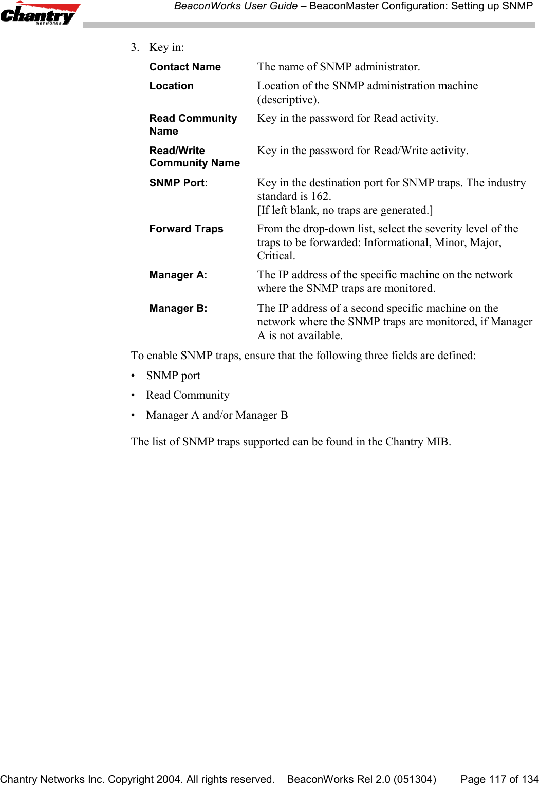 BeaconWorks User Guide &ndash; BeaconMaster Configuration: Setting up SNMPChantry Networks Inc. Copyright 2004. All rights reserved.    BeaconWorks Rel 2.0 (051304) Page 117 of 1343. Key in:Contact Name The name of SNMP administrator.Location Location of the SNMP administration machine(descriptive).Read Community Key in the password for Read activity.NameRead/Write  Key in the password for Read/Write activity.Community NameSNMP Port: Key in the destination port for SNMP traps. The industrystandard is 162.[If left blank, no traps are generated.]Forward Traps From the drop-down list, select the severity level of thetraps to be forwarded: Informational, Minor, Major,Critical.Manager A: The IP address of the specific machine on the networkwhere the SNMP traps are monitored.Manager B: The IP address of a second specific machine on thenetwork where the SNMP traps are monitored, if ManagerA is not available.To enable SNMP traps, ensure that the following three fields are defined:&bull; SNMP port&bull; Read Community&bull; Manager A and/or Manager BThe list of SNMP traps supported can be found in the Chantry MIB.