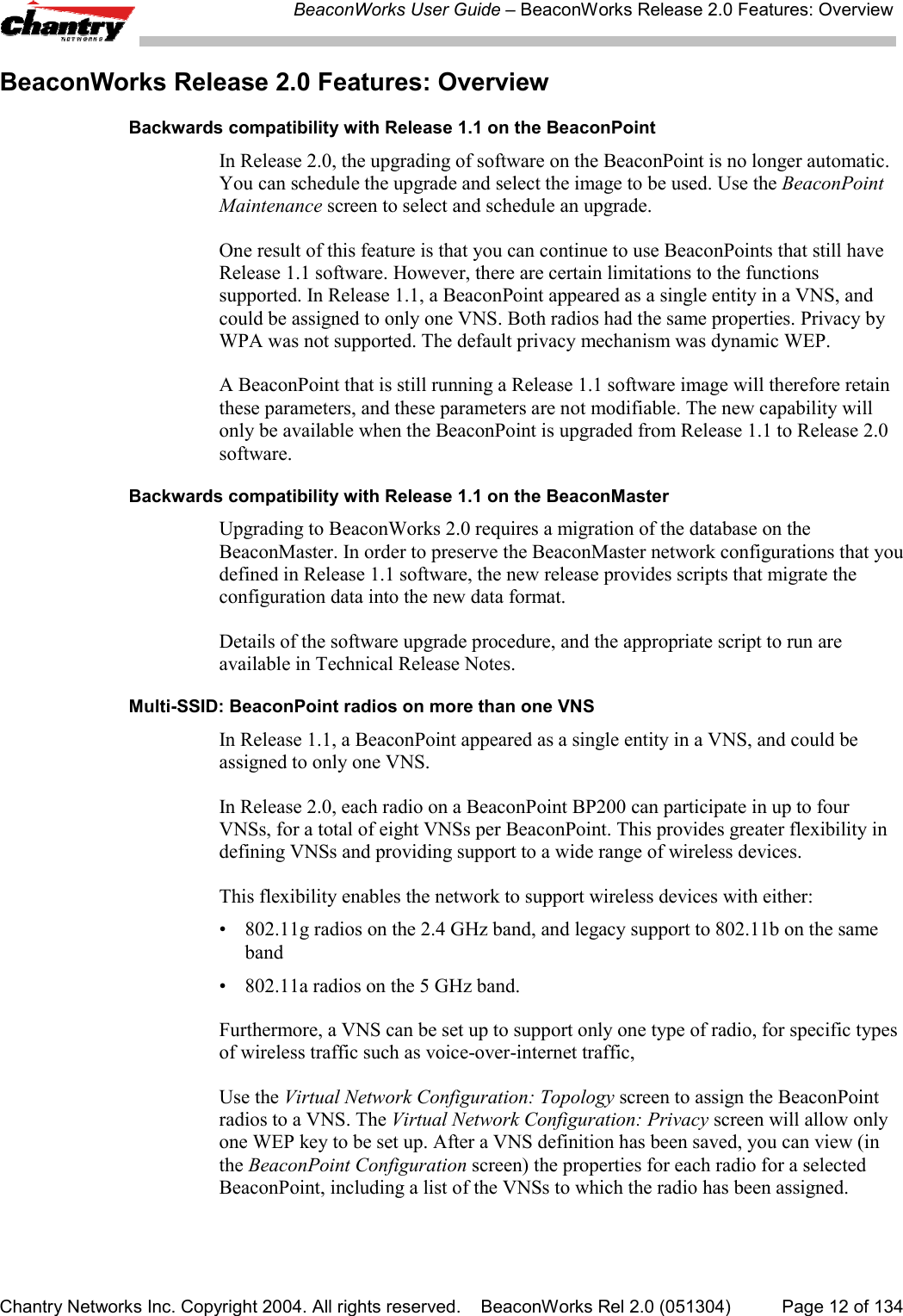 BeaconWorks User Guide &ndash; BeaconWorks Release 2.0 Features: OverviewChantry Networks Inc. Copyright 2004. All rights reserved.    BeaconWorks Rel 2.0 (051304) Page 12 of 134BeaconWorks Release 2.0 Features: OverviewBackwards compatibility with Release 1.1 on the BeaconPointIn Release 2.0, the upgrading of software on the BeaconPoint is no longer automatic.You can schedule the upgrade and select the image to be used. Use the BeaconPointMaintenance screen to select and schedule an upgrade.One result of this feature is that you can continue to use BeaconPoints that still haveRelease 1.1 software. However, there are certain limitations to the functionssupported. In Release 1.1, a BeaconPoint appeared as a single entity in a VNS, andcould be assigned to only one VNS. Both radios had the same properties. Privacy byWPA was not supported. The default privacy mechanism was dynamic WEP.A BeaconPoint that is still running a Release 1.1 software image will therefore retainthese parameters, and these parameters are not modifiable. The new capability willonly be available when the BeaconPoint is upgraded from Release 1.1 to Release 2.0software.Backwards compatibility with Release 1.1 on the BeaconMasterUpgrading to BeaconWorks 2.0 requires a migration of the database on theBeaconMaster. In order to preserve the BeaconMaster network configurations that youdefined in Release 1.1 software, the new release provides scripts that migrate theconfiguration data into the new data format.Details of the software upgrade procedure, and the appropriate script to run areavailable in Technical Release Notes.Multi-SSID: BeaconPoint radios on more than one VNSIn Release 1.1, a BeaconPoint appeared as a single entity in a VNS, and could beassigned to only one VNS.In Release 2.0, each radio on a BeaconPoint BP200 can participate in up to fourVNSs, for a total of eight VNSs per BeaconPoint. This provides greater flexibility indefining VNSs and providing support to a wide range of wireless devices.This flexibility enables the network to support wireless devices with either:&bull; 802.11g radios on the 2.4 GHz band, and legacy support to 802.11b on the sameband&bull; 802.11a radios on the 5 GHz band.Furthermore, a VNS can be set up to support only one type of radio, for specific typesof wireless traffic such as voice-over-internet traffic,Use the Virtual Network Configuration: Topology screen to assign the BeaconPointradios to a VNS. The Virtual Network Configuration: Privacy screen will allow onlyone WEP key to be set up. After a VNS definition has been saved, you can view (inthe BeaconPoint Configuration screen) the properties for each radio for a selectedBeaconPoint, including a list of the VNSs to which the radio has been assigned.