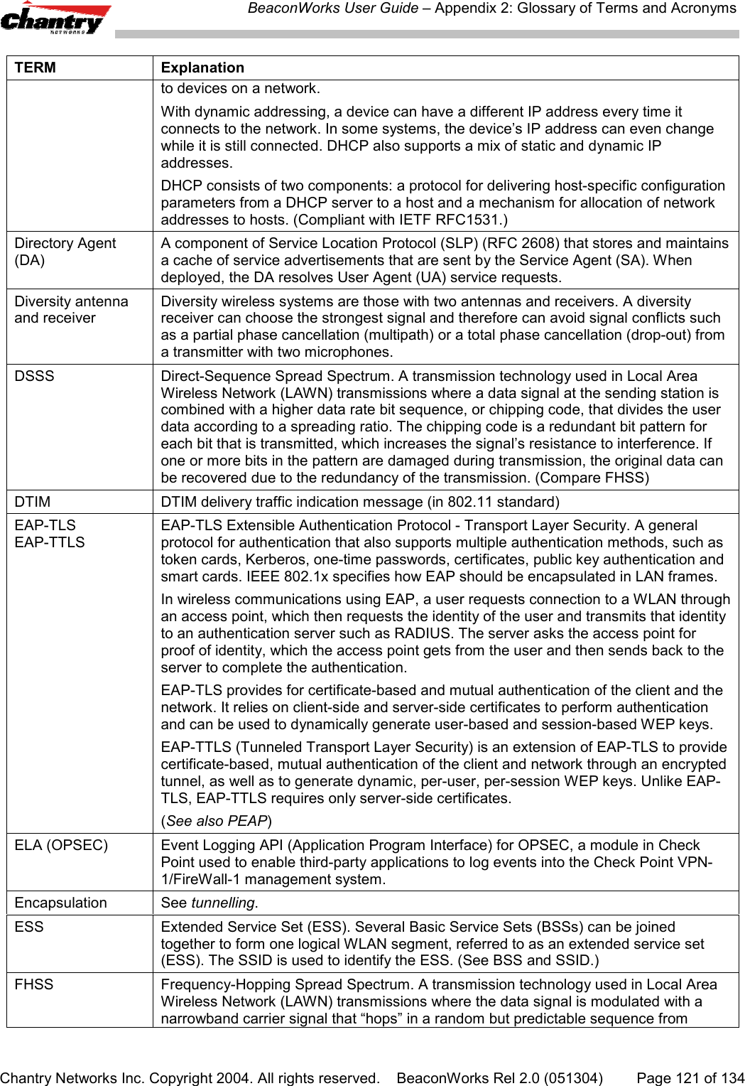 BeaconWorks User Guide &ndash; Appendix 2: Glossary of Terms and AcronymsChantry Networks Inc. Copyright 2004. All rights reserved.    BeaconWorks Rel 2.0 (051304) Page 121 of 134TERM Explanationto devices on a network.With dynamic addressing, a device can have a different IP address every time itconnects to the network. In some systems, the device&rsquo;s IP address can even changewhile it is still connected. DHCP also supports a mix of static and dynamic IPaddresses.DHCP consists of two components: a protocol for delivering host-specific configurationparameters from a DHCP server to a host and a mechanism for allocation of networkaddresses to hosts. (Compliant with IETF RFC1531.)Directory Agent(DA)A component of Service Location Protocol (SLP) (RFC 2608) that stores and maintainsa cache of service advertisements that are sent by the Service Agent (SA). Whendeployed, the DA resolves User Agent (UA) service requests.Diversity antennaand receiverDiversity wireless systems are those with two antennas and receivers. A diversityreceiver can choose the strongest signal and therefore can avoid signal conflicts suchas a partial phase cancellation (multipath) or a total phase cancellation (drop-out) froma transmitter with two microphones.DSSS Direct-Sequence Spread Spectrum. A transmission technology used in Local AreaWireless Network (LAWN) transmissions where a data signal at the sending station iscombined with a higher data rate bit sequence, or chipping code, that divides the userdata according to a spreading ratio. The chipping code is a redundant bit pattern foreach bit that is transmitted, which increases the signal&rsquo;s resistance to interference. Ifone or more bits in the pattern are damaged during transmission, the original data canbe recovered due to the redundancy of the transmission. (Compare FHSS)DTIM DTIM delivery traffic indication message (in 802.11 standard)EAP-TLSEAP-TTLSEAP-TLS Extensible Authentication Protocol - Transport Layer Security. A generalprotocol for authentication that also supports multiple authentication methods, such astoken cards, Kerberos, one-time passwords, certificates, public key authentication andsmart cards. IEEE 802.1x specifies how EAP should be encapsulated in LAN frames.In wireless communications using EAP, a user requests connection to a WLAN throughan access point, which then requests the identity of the user and transmits that identityto an authentication server such as RADIUS. The server asks the access point forproof of identity, which the access point gets from the user and then sends back to theserver to complete the authentication.EAP-TLS provides for certificate-based and mutual authentication of the client and thenetwork. It relies on client-side and server-side certificates to perform authenticationand can be used to dynamically generate user-based and session-based WEP keys.EAP-TTLS (Tunneled Transport Layer Security) is an extension of EAP-TLS to providecertificate-based, mutual authentication of the client and network through an encryptedtunnel, as well as to generate dynamic, per-user, per-session WEP keys. Unlike EAP-TLS, EAP-TTLS requires only server-side certificates.(See also PEAP)ELA (OPSEC) Event Logging API (Application Program Interface) for OPSEC, a module in CheckPoint used to enable third-party applications to log events into the Check Point VPN-1/FireWall-1 management system.Encapsulation See tunnelling.ESS Extended Service Set (ESS). Several Basic Service Sets (BSSs) can be joinedtogether to form one logical WLAN segment, referred to as an extended service set(ESS). The SSID is used to identify the ESS. (See BSS and SSID.)FHSS Frequency-Hopping Spread Spectrum. A transmission technology used in Local AreaWireless Network (LAWN) transmissions where the data signal is modulated with anarrowband carrier signal that &ldquo;hops&rdquo; in a random but predictable sequence from