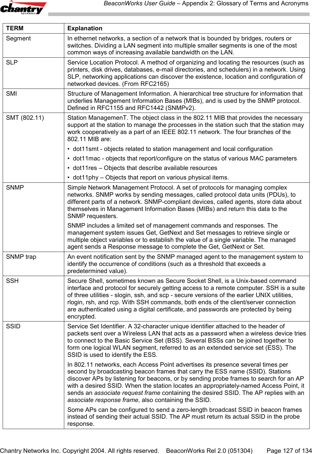 BeaconWorks User Guide &ndash; Appendix 2: Glossary of Terms and AcronymsChantry Networks Inc. Copyright 2004. All rights reserved.    BeaconWorks Rel 2.0 (051304) Page 127 of 134TERM ExplanationSegment In ethernet networks, a section of a network that is bounded by bridges, routers orswitches. Dividing a LAN segment into multiple smaller segments is one of the mostcommon ways of increasing available bandwidth on the LAN.SLP Service Location Protocol. A method of organizing and locating the resources (such asprinters, disk drives, databases, e-mail directories, and schedulers) in a network. UsingSLP, networking applications can discover the existence, location and configuration ofnetworked devices. (From RFC2165)SMI Structure of Management Information. A hierarchical tree structure for information thatunderlies Management Information Bases (MIBs), and is used by the SNMP protocol.Defined in RFC1155 and RFC1442 (SNMPv2).SMT (802.11) Station ManagemenT. The object class in the 802.11 MIB that provides the necessarysupport at the station to manage the processes in the station such that the station maywork cooperatively as a part of an IEEE 802.11 network. The four branches of the802.11 MIB are:&bull;  dot11smt - objects related to station management and local configuration&bull;  dot11mac - objects that report/configure on the status of various MAC parameters&bull;  dot11res &ndash; Objects that describe available resources&bull;  dot11phy &ndash; Objects that report on various physical items.SNMP Simple Network Management Protocol. A set of protocols for managing complexnetworks. SNMP works by sending messages, called protocol data units (PDUs), todifferent parts of a network. SNMP-compliant devices, called agents, store data aboutthemselves in Management Information Bases (MIBs) and return this data to theSNMP requesters.SNMP includes a limited set of management commands and responses. Themanagement system issues Get, GetNext and Set messages to retrieve single ormultiple object variables or to establish the value of a single variable. The managedagent sends a Response message to complete the Get, GetNext or Set.SNMP trap An event notification sent by the SNMP managed agent to the management system toidentify the occurrence of conditions (such as a threshold that exceeds apredetermined value).SSH Secure Shell, sometimes known as Secure Socket Shell, is a Unix-based commandinterface and protocol for securely getting access to a remote computer. SSH is a suiteof three utilities - slogin, ssh, and scp - secure versions of the earlier UNIX utilities,rlogin, rsh, and rcp. With SSH commands, both ends of the client/server connectionare authenticated using a digital certificate, and passwords are protected by beingencrypted.SSID Service Set Identifier. A 32-character unique identifier attached to the header ofpackets sent over a Wireless LAN that acts as a password when a wireless device triesto connect to the Basic Service Set (BSS). Several BSSs can be joined together toform one logical WLAN segment, referred to as an extended service set (ESS). TheSSID is used to identify the ESS.In 802.11 networks, each Access Point advertises its presence several times persecond by broadcasting beacon frames that carry the ESS name (SSID). Stationsdiscover APs by listening for beacons, or by sending probe frames to search for an APwith a desired SSID. When the station locates an appropriately-named Access Point, itsends an associate request frame containing the desired SSID. The AP replies with anassociate response frame, also containing the SSID.Some APs can be configured to send a zero-length broadcast SSID in beacon framesinstead of sending their actual SSID. The AP must return its actual SSID in the proberesponse.