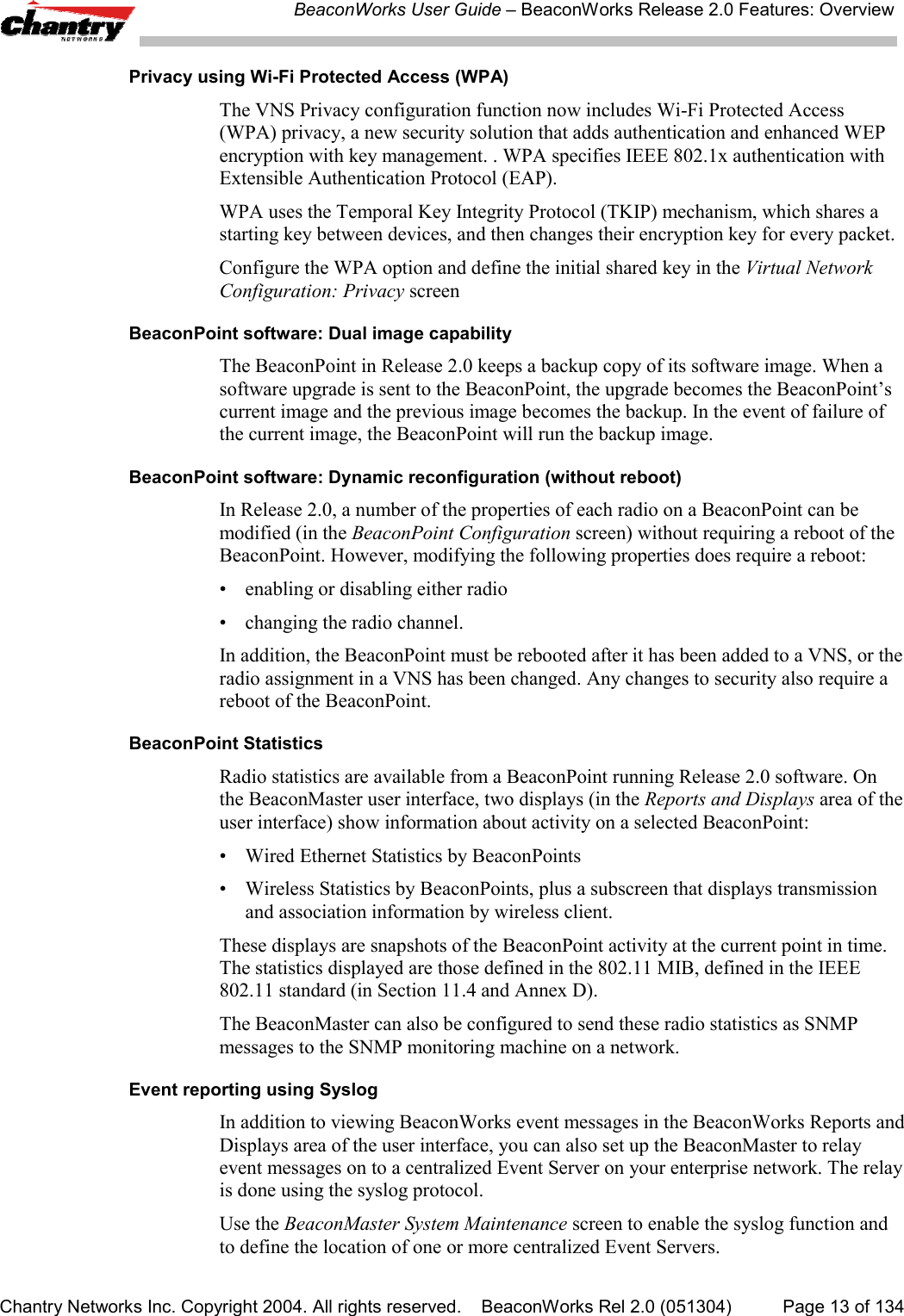 BeaconWorks User Guide &ndash; BeaconWorks Release 2.0 Features: OverviewChantry Networks Inc. Copyright 2004. All rights reserved.    BeaconWorks Rel 2.0 (051304) Page 13 of 134Privacy using Wi-Fi Protected Access (WPA)The VNS Privacy configuration function now includes Wi-Fi Protected Access(WPA) privacy, a new security solution that adds authentication and enhanced WEPencryption with key management. . WPA specifies IEEE 802.1x authentication withExtensible Authentication Protocol (EAP).WPA uses the Temporal Key Integrity Protocol (TKIP) mechanism, which shares astarting key between devices, and then changes their encryption key for every packet.Configure the WPA option and define the initial shared key in the Virtual NetworkConfiguration: Privacy screenBeaconPoint software: Dual image capabilityThe BeaconPoint in Release 2.0 keeps a backup copy of its software image. When asoftware upgrade is sent to the BeaconPoint, the upgrade becomes the BeaconPoint&rsquo;scurrent image and the previous image becomes the backup. In the event of failure ofthe current image, the BeaconPoint will run the backup image.BeaconPoint software: Dynamic reconfiguration (without reboot)In Release 2.0, a number of the properties of each radio on a BeaconPoint can bemodified (in the BeaconPoint Configuration screen) without requiring a reboot of theBeaconPoint. However, modifying the following properties does require a reboot:&bull; enabling or disabling either radio&bull; changing the radio channel.In addition, the BeaconPoint must be rebooted after it has been added to a VNS, or theradio assignment in a VNS has been changed. Any changes to security also require areboot of the BeaconPoint.BeaconPoint StatisticsRadio statistics are available from a BeaconPoint running Release 2.0 software. Onthe BeaconMaster user interface, two displays (in the Reports and Displays area of theuser interface) show information about activity on a selected BeaconPoint:&bull; Wired Ethernet Statistics by BeaconPoints&bull; Wireless Statistics by BeaconPoints, plus a subscreen that displays transmissionand association information by wireless client.These displays are snapshots of the BeaconPoint activity at the current point in time.The statistics displayed are those defined in the 802.11 MIB, defined in the IEEE802.11 standard (in Section 11.4 and Annex D).The BeaconMaster can also be configured to send these radio statistics as SNMPmessages to the SNMP monitoring machine on a network.Event reporting using SyslogIn addition to viewing BeaconWorks event messages in the BeaconWorks Reports andDisplays area of the user interface, you can also set up the BeaconMaster to relayevent messages on to a centralized Event Server on your enterprise network. The relayis done using the syslog protocol.Use the BeaconMaster System Maintenance screen to enable the syslog function andto define the location of one or more centralized Event Servers.