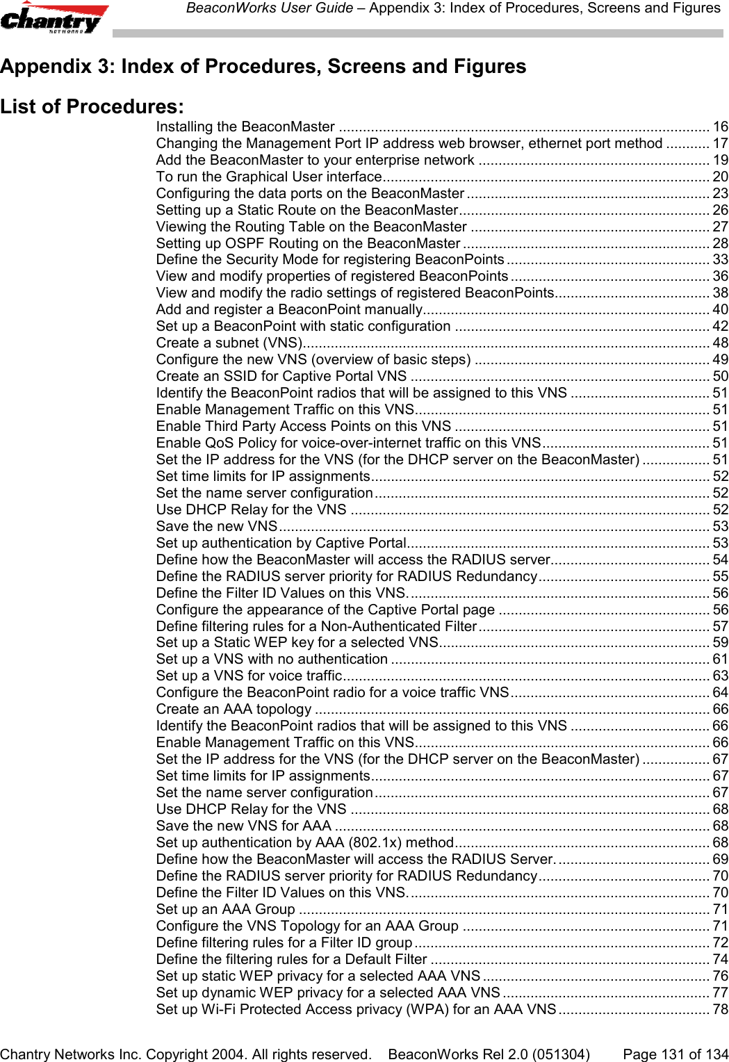 BeaconWorks User Guide &ndash; Appendix 3: Index of Procedures, Screens and FiguresChantry Networks Inc. Copyright 2004. All rights reserved.    BeaconWorks Rel 2.0 (051304) Page 131 of 134Appendix 3: Index of Procedures, Screens and FiguresList of Procedures:Installing the BeaconMaster ............................................................................................. 16Changing the Management Port IP address web browser, ethernet port method ........... 17Add the BeaconMaster to your enterprise network .......................................................... 19To run the Graphical User interface.................................................................................. 20Configuring the data ports on the BeaconMaster ............................................................. 23Setting up a Static Route on the BeaconMaster............................................................... 26Viewing the Routing Table on the BeaconMaster ............................................................ 27Setting up OSPF Routing on the BeaconMaster .............................................................. 28Define the Security Mode for registering BeaconPoints ................................................... 33View and modify properties of registered BeaconPoints .................................................. 36View and modify the radio settings of registered BeaconPoints....................................... 38Add and register a BeaconPoint manually........................................................................ 40Set up a BeaconPoint with static configuration ................................................................ 42Create a subnet (VNS)...................................................................................................... 48Configure the new VNS (overview of basic steps) ........................................................... 49Create an SSID for Captive Portal VNS ........................................................................... 50Identify the BeaconPoint radios that will be assigned to this VNS ................................... 51Enable Management Traffic on this VNS.......................................................................... 51Enable Third Party Access Points on this VNS ................................................................ 51Enable QoS Policy for voice-over-internet traffic on this VNS.......................................... 51Set the IP address for the VNS (for the DHCP server on the BeaconMaster) ................. 51Set time limits for IP assignments..................................................................................... 52Set the name server configuration.................................................................................... 52Use DHCP Relay for the VNS .......................................................................................... 52Save the new VNS............................................................................................................ 53Set up authentication by Captive Portal............................................................................ 53Define how the BeaconMaster will access the RADIUS server........................................ 54Define the RADIUS server priority for RADIUS Redundancy........................................... 55Define the Filter ID Values on this VNS............................................................................ 56Configure the appearance of the Captive Portal page ..................................................... 56Define filtering rules for a Non-Authenticated Filter.......................................................... 57Set up a Static WEP key for a selected VNS.................................................................... 59Set up a VNS with no authentication ................................................................................ 61Set up a VNS for voice traffic............................................................................................ 63Configure the BeaconPoint radio for a voice traffic VNS.................................................. 64Create an AAA topology ................................................................................................... 66Identify the BeaconPoint radios that will be assigned to this VNS ................................... 66Enable Management Traffic on this VNS.......................................................................... 66Set the IP address for the VNS (for the DHCP server on the BeaconMaster) ................. 67Set time limits for IP assignments..................................................................................... 67Set the name server configuration.................................................................................... 67Use DHCP Relay for the VNS .......................................................................................... 68Save the new VNS for AAA .............................................................................................. 68Set up authentication by AAA (802.1x) method................................................................ 68Define how the BeaconMaster will access the RADIUS Server....................................... 69Define the RADIUS server priority for RADIUS Redundancy........................................... 70Define the Filter ID Values on this VNS............................................................................ 70Set up an AAA Group ....................................................................................................... 71Configure the VNS Topology for an AAA Group .............................................................. 71Define filtering rules for a Filter ID group .......................................................................... 72Define the filtering rules for a Default Filter ...................................................................... 74Set up static WEP privacy for a selected AAA VNS ......................................................... 76Set up dynamic WEP privacy for a selected AAA VNS .................................................... 77Set up Wi-Fi Protected Access privacy (WPA) for an AAA VNS ...................................... 78