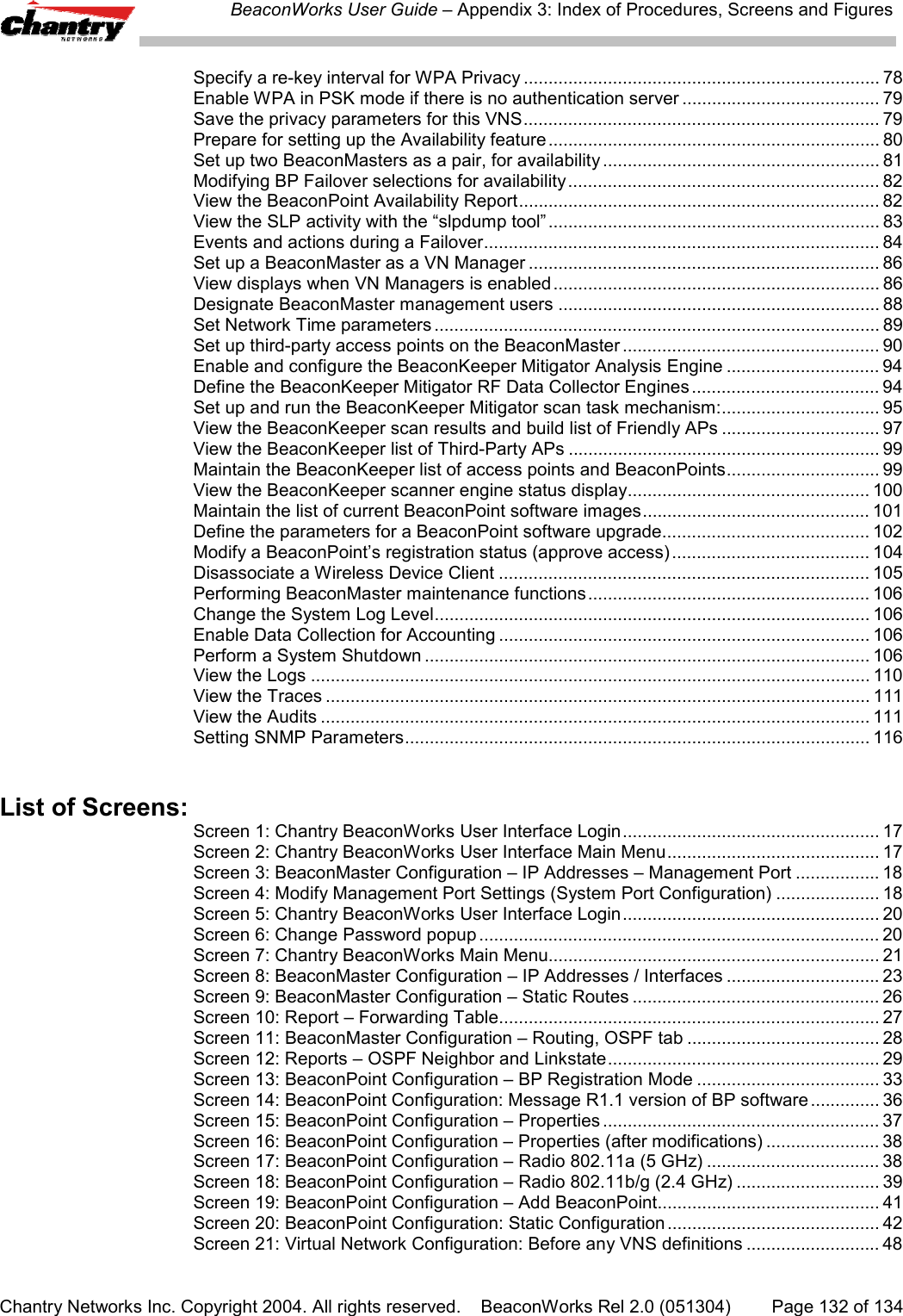 BeaconWorks User Guide &ndash; Appendix 3: Index of Procedures, Screens and FiguresChantry Networks Inc. Copyright 2004. All rights reserved.    BeaconWorks Rel 2.0 (051304) Page 132 of 134Specify a re-key interval for WPA Privacy ........................................................................ 78Enable WPA in PSK mode if there is no authentication server ........................................ 79Save the privacy parameters for this VNS........................................................................ 79Prepare for setting up the Availability feature ................................................................... 80Set up two BeaconMasters as a pair, for availability ........................................................ 81Modifying BP Failover selections for availability............................................................... 82View the BeaconPoint Availability Report......................................................................... 82View the SLP activity with the &ldquo;slpdump tool&rdquo; ................................................................... 83Events and actions during a Failover................................................................................ 84Set up a BeaconMaster as a VN Manager ....................................................................... 86View displays when VN Managers is enabled.................................................................. 86Designate BeaconMaster management users ................................................................. 88Set Network Time parameters .......................................................................................... 89Set up third-party access points on the BeaconMaster .................................................... 90Enable and configure the BeaconKeeper Mitigator Analysis Engine ............................... 94Define the BeaconKeeper Mitigator RF Data Collector Engines...................................... 94Set up and run the BeaconKeeper Mitigator scan task mechanism:................................ 95View the BeaconKeeper scan results and build list of Friendly APs ................................ 97View the BeaconKeeper list of Third-Party APs ............................................................... 99Maintain the BeaconKeeper list of access points and BeaconPoints............................... 99View the BeaconKeeper scanner engine status display................................................. 100Maintain the list of current BeaconPoint software images.............................................. 101Define the parameters for a BeaconPoint software upgrade.......................................... 102Modify a BeaconPoint&rsquo;s registration status (approve access)........................................ 104Disassociate a Wireless Device Client ........................................................................... 105Performing BeaconMaster maintenance functions......................................................... 106Change the System Log Level........................................................................................ 106Enable Data Collection for Accounting ........................................................................... 106Perform a System Shutdown .......................................................................................... 106View the Logs ................................................................................................................. 110View the Traces .............................................................................................................. 111View the Audits ............................................................................................................... 111Setting SNMP Parameters.............................................................................................. 116List of Screens:Screen 1: Chantry BeaconWorks User Interface Login.................................................... 17Screen 2: Chantry BeaconWorks User Interface Main Menu........................................... 17Screen 3: BeaconMaster Configuration &ndash; IP Addresses &ndash; Management Port ................. 18Screen 4: Modify Management Port Settings (System Port Configuration) ..................... 18Screen 5: Chantry BeaconWorks User Interface Login.................................................... 20Screen 6: Change Password popup ................................................................................. 20Screen 7: Chantry BeaconWorks Main Menu................................................................... 21Screen 8: BeaconMaster Configuration &ndash; IP Addresses / Interfaces ............................... 23Screen 9: BeaconMaster Configuration &ndash; Static Routes .................................................. 26Screen 10: Report &ndash; Forwarding Table............................................................................. 27Screen 11: BeaconMaster Configuration &ndash; Routing, OSPF tab ....................................... 28Screen 12: Reports &ndash; OSPF Neighbor and Linkstate....................................................... 29Screen 13: BeaconPoint Configuration &ndash; BP Registration Mode ..................................... 33Screen 14: BeaconPoint Configuration: Message R1.1 version of BP software .............. 36Screen 15: BeaconPoint Configuration &ndash; Properties ........................................................ 37Screen 16: BeaconPoint Configuration &ndash; Properties (after modifications) ....................... 38Screen 17: BeaconPoint Configuration &ndash; Radio 802.11a (5 GHz) ................................... 38Screen 18: BeaconPoint Configuration &ndash; Radio 802.11b/g (2.4 GHz) ............................. 39Screen 19: BeaconPoint Configuration &ndash; Add BeaconPoint............................................. 41Screen 20: BeaconPoint Configuration: Static Configuration ........................................... 42Screen 21: Virtual Network Configuration: Before any VNS definitions ........................... 48