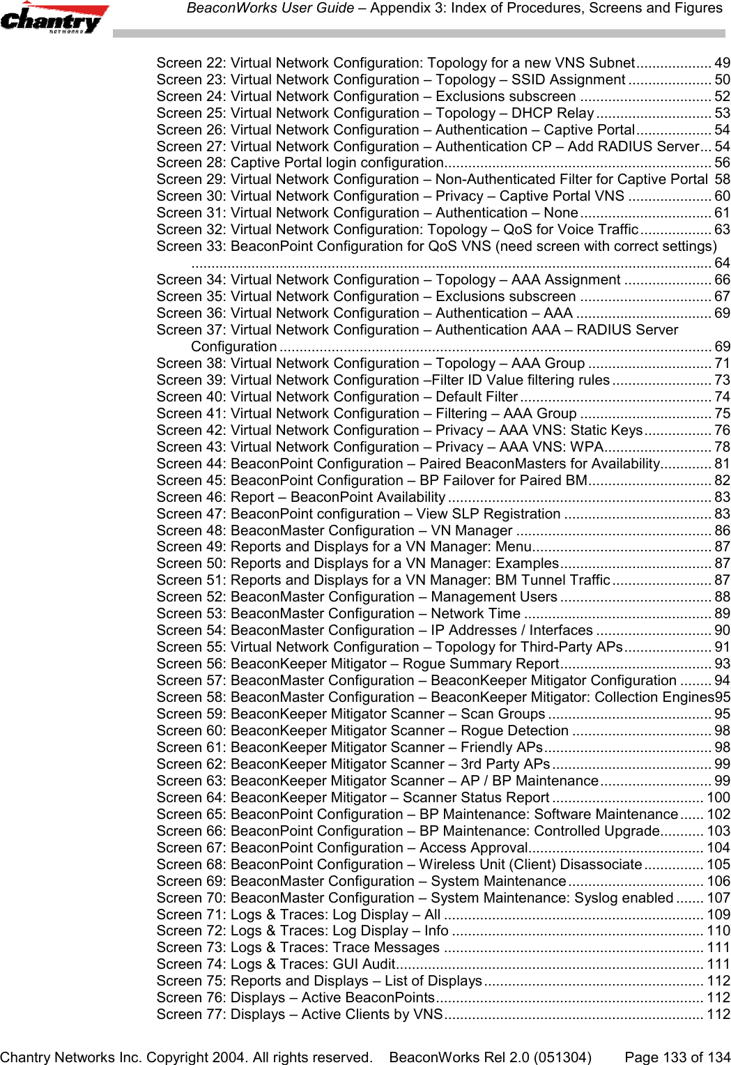 BeaconWorks User Guide &ndash; Appendix 3: Index of Procedures, Screens and FiguresChantry Networks Inc. Copyright 2004. All rights reserved.    BeaconWorks Rel 2.0 (051304) Page 133 of 134Screen 22: Virtual Network Configuration: Topology for a new VNS Subnet................... 49Screen 23: Virtual Network Configuration &ndash; Topology &ndash; SSID Assignment ..................... 50Screen 24: Virtual Network Configuration &ndash; Exclusions subscreen ................................. 52Screen 25: Virtual Network Configuration &ndash; Topology &ndash; DHCP Relay ............................. 53Screen 26: Virtual Network Configuration &ndash; Authentication &ndash; Captive Portal................... 54Screen 27: Virtual Network Configuration &ndash; Authentication CP &ndash; Add RADIUS Server... 54Screen 28: Captive Portal login configuration................................................................... 56Screen 29: Virtual Network Configuration &ndash; Non-Authenticated Filter for Captive Portal 58Screen 30: Virtual Network Configuration &ndash; Privacy &ndash; Captive Portal VNS ..................... 60Screen 31: Virtual Network Configuration &ndash; Authentication &ndash; None................................. 61Screen 32: Virtual Network Configuration: Topology &ndash; QoS for Voice Traffic .................. 63Screen 33: BeaconPoint Configuration for QoS VNS (need screen with correct settings).................................................................................................................................. 64Screen 34: Virtual Network Configuration &ndash; Topology &ndash; AAA Assignment ...................... 66Screen 35: Virtual Network Configuration &ndash; Exclusions subscreen ................................. 67Screen 36: Virtual Network Configuration &ndash; Authentication &ndash; AAA .................................. 69Screen 37: Virtual Network Configuration &ndash; Authentication AAA &ndash; RADIUS ServerConfiguration ............................................................................................................ 69Screen 38: Virtual Network Configuration &ndash; Topology &ndash; AAA Group ............................... 71Screen 39: Virtual Network Configuration &ndash;Filter ID Value filtering rules ......................... 73Screen 40: Virtual Network Configuration &ndash; Default Filter ................................................ 74Screen 41: Virtual Network Configuration &ndash; Filtering &ndash; AAA Group ................................. 75Screen 42: Virtual Network Configuration &ndash; Privacy &ndash; AAA VNS: Static Keys................. 76Screen 43: Virtual Network Configuration &ndash; Privacy &ndash; AAA VNS: WPA........................... 78Screen 44: BeaconPoint Configuration &ndash; Paired BeaconMasters for Availability............. 81Screen 45: BeaconPoint Configuration &ndash; BP Failover for Paired BM............................... 82Screen 46: Report &ndash; BeaconPoint Availability .................................................................. 83Screen 47: BeaconPoint configuration &ndash; View SLP Registration ..................................... 83Screen 48: BeaconMaster Configuration &ndash; VN Manager ................................................. 86Screen 49: Reports and Displays for a VN Manager: Menu............................................. 87Screen 50: Reports and Displays for a VN Manager: Examples...................................... 87Screen 51: Reports and Displays for a VN Manager: BM Tunnel Traffic ......................... 87Screen 52: BeaconMaster Configuration &ndash; Management Users ...................................... 88Screen 53: BeaconMaster Configuration &ndash; Network Time ............................................... 89Screen 54: BeaconMaster Configuration &ndash; IP Addresses / Interfaces ............................. 90Screen 55: Virtual Network Configuration &ndash; Topology for Third-Party APs...................... 91Screen 56: BeaconKeeper Mitigator &ndash; Rogue Summary Report...................................... 93Screen 57: BeaconMaster Configuration &ndash; BeaconKeeper Mitigator Configuration ........ 94Screen 58: BeaconMaster Configuration &ndash; BeaconKeeper Mitigator: Collection Engines95Screen 59: BeaconKeeper Mitigator Scanner &ndash; Scan Groups ......................................... 95Screen 60: BeaconKeeper Mitigator Scanner &ndash; Rogue Detection ................................... 98Screen 61: BeaconKeeper Mitigator Scanner &ndash; Friendly APs.......................................... 98Screen 62: BeaconKeeper Mitigator Scanner &ndash; 3rd Party APs ........................................ 99Screen 63: BeaconKeeper Mitigator Scanner &ndash; AP / BP Maintenance............................ 99Screen 64: BeaconKeeper Mitigator &ndash; Scanner Status Report ...................................... 100Screen 65: BeaconPoint Configuration &ndash; BP Maintenance: Software Maintenance...... 102Screen 66: BeaconPoint Configuration &ndash; BP Maintenance: Controlled Upgrade........... 103Screen 67: BeaconPoint Configuration &ndash; Access Approval............................................ 104Screen 68: BeaconPoint Configuration &ndash; Wireless Unit (Client) Disassociate ............... 105Screen 69: BeaconMaster Configuration &ndash; System Maintenance .................................. 106Screen 70: BeaconMaster Configuration &ndash; System Maintenance: Syslog enabled ....... 107Screen 71: Logs &amp; Traces: Log Display &ndash; All ................................................................. 109Screen 72: Logs &amp; Traces: Log Display &ndash; Info ............................................................... 110Screen 73: Logs &amp; Traces: Trace Messages ................................................................. 111Screen 74: Logs &amp; Traces: GUI Audit............................................................................. 111Screen 75: Reports and Displays &ndash; List of Displays....................................................... 112Screen 76: Displays &ndash; Active BeaconPoints................................................................... 112Screen 77: Displays &ndash; Active Clients by VNS................................................................. 112