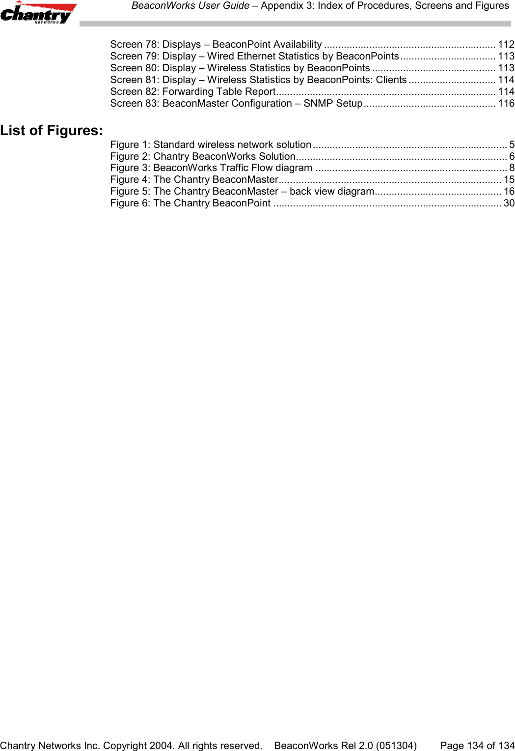 BeaconWorks User Guide &ndash; Appendix 3: Index of Procedures, Screens and FiguresChantry Networks Inc. Copyright 2004. All rights reserved.    BeaconWorks Rel 2.0 (051304) Page 134 of 134Screen 78: Displays &ndash; BeaconPoint Availability ............................................................. 112Screen 79: Display &ndash; Wired Ethernet Statistics by BeaconPoints.................................. 113Screen 80: Display &ndash; Wireless Statistics by BeaconPoints ............................................ 113Screen 81: Display &ndash; Wireless Statistics by BeaconPoints: Clients ............................... 114Screen 82: Forwarding Table Report.............................................................................. 114Screen 83: BeaconMaster Configuration &ndash; SNMP Setup............................................... 116List of Figures:Figure 1: Standard wireless network solution..................................................................... 5Figure 2: Chantry BeaconWorks Solution........................................................................... 6Figure 3: BeaconWorks Traffic Flow diagram .................................................................... 8Figure 4: The Chantry BeaconMaster............................................................................... 15Figure 5: The Chantry BeaconMaster &ndash; back view diagram............................................. 16Figure 6: The Chantry BeaconPoint ................................................................................. 30