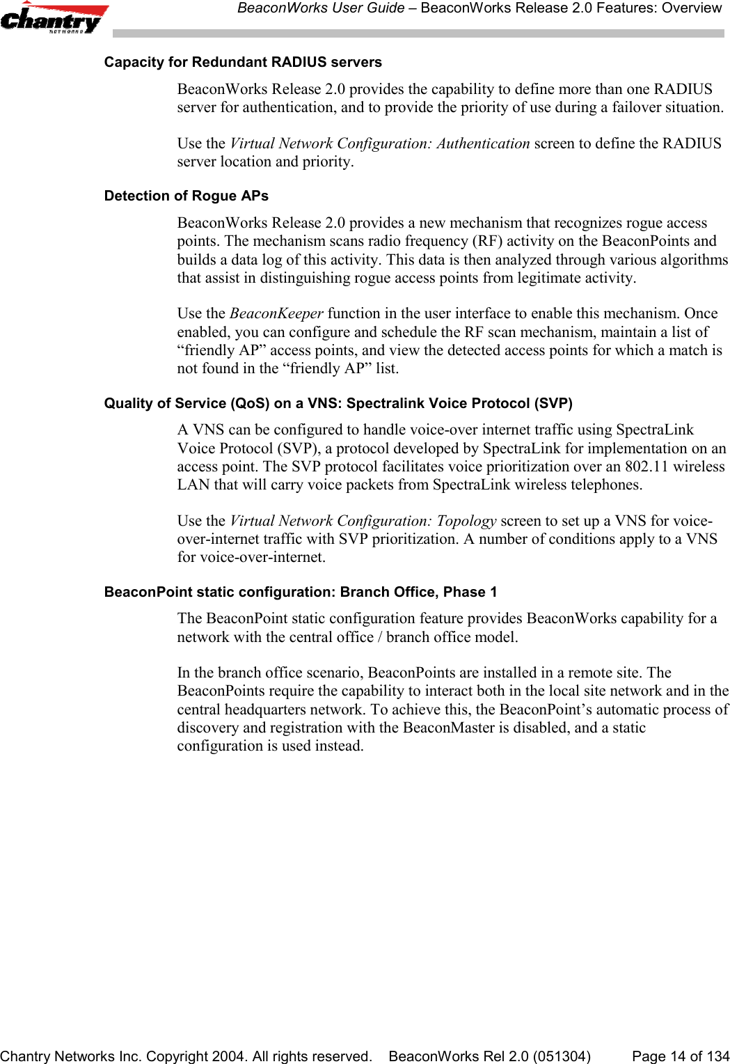 BeaconWorks User Guide &ndash; BeaconWorks Release 2.0 Features: OverviewChantry Networks Inc. Copyright 2004. All rights reserved.    BeaconWorks Rel 2.0 (051304) Page 14 of 134Capacity for Redundant RADIUS serversBeaconWorks Release 2.0 provides the capability to define more than one RADIUSserver for authentication, and to provide the priority of use during a failover situation.Use the Virtual Network Configuration: Authentication screen to define the RADIUSserver location and priority.Detection of Rogue APsBeaconWorks Release 2.0 provides a new mechanism that recognizes rogue accesspoints. The mechanism scans radio frequency (RF) activity on the BeaconPoints andbuilds a data log of this activity. This data is then analyzed through various algorithmsthat assist in distinguishing rogue access points from legitimate activity.Use the BeaconKeeper function in the user interface to enable this mechanism. Onceenabled, you can configure and schedule the RF scan mechanism, maintain a list of&ldquo;friendly AP&rdquo; access points, and view the detected access points for which a match isnot found in the &ldquo;friendly AP&rdquo; list.Quality of Service (QoS) on a VNS: Spectralink Voice Protocol (SVP)A VNS can be configured to handle voice-over internet traffic using SpectraLinkVoice Protocol (SVP), a protocol developed by SpectraLink for implementation on anaccess point. The SVP protocol facilitates voice prioritization over an 802.11 wirelessLAN that will carry voice packets from SpectraLink wireless telephones.Use the Virtual Network Configuration: Topology screen to set up a VNS for voice-over-internet traffic with SVP prioritization. A number of conditions apply to a VNSfor voice-over-internet.BeaconPoint static configuration: Branch Office, Phase 1The BeaconPoint static configuration feature provides BeaconWorks capability for anetwork with the central office / branch office model.In the branch office scenario, BeaconPoints are installed in a remote site. TheBeaconPoints require the capability to interact both in the local site network and in thecentral headquarters network. To achieve this, the BeaconPoint&rsquo;s automatic process ofdiscovery and registration with the BeaconMaster is disabled, and a staticconfiguration is used instead.