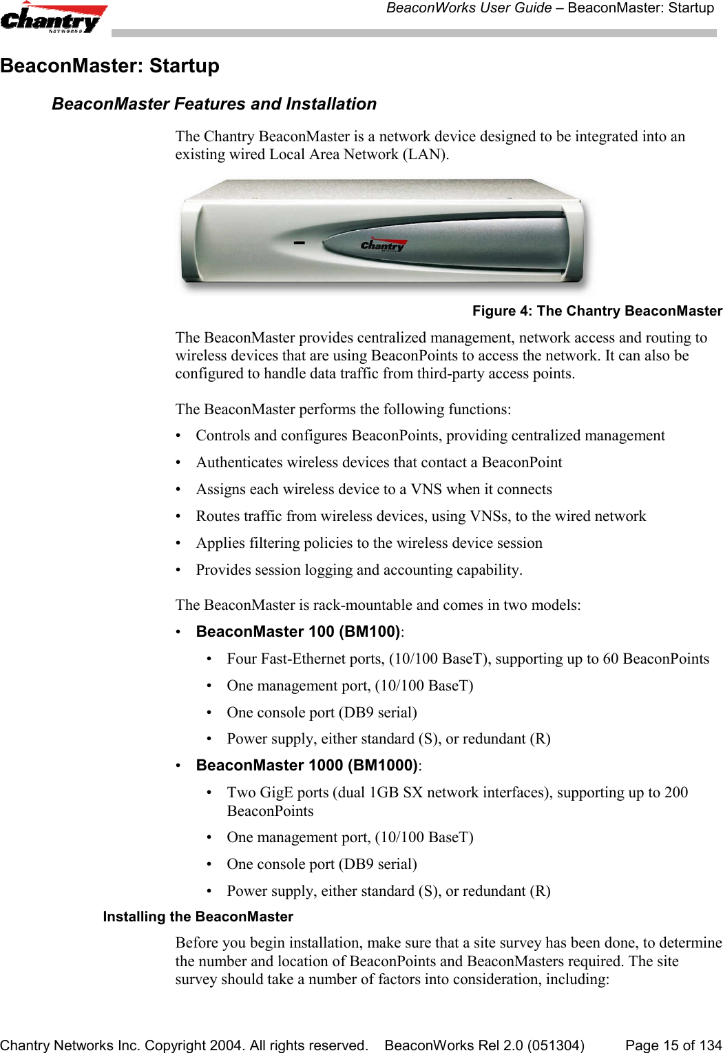 BeaconWorks User Guide &ndash; BeaconMaster: StartupChantry Networks Inc. Copyright 2004. All rights reserved.    BeaconWorks Rel 2.0 (051304) Page 15 of 134BeaconMaster: StartupBeaconMaster Features and InstallationThe Chantry BeaconMaster is a network device designed to be integrated into anexisting wired Local Area Network (LAN).Figure 4: The Chantry BeaconMasterThe BeaconMaster provides centralized management, network access and routing towireless devices that are using BeaconPoints to access the network. It can also beconfigured to handle data traffic from third-party access points.The BeaconMaster performs the following functions:&bull; Controls and configures BeaconPoints, providing centralized management&bull; Authenticates wireless devices that contact a BeaconPoint&bull; Assigns each wireless device to a VNS when it connects&bull; Routes traffic from wireless devices, using VNSs, to the wired network&bull; Applies filtering policies to the wireless device session&bull; Provides session logging and accounting capability.The BeaconMaster is rack-mountable and comes in two models:&bull;BeaconMaster 100 (BM100):&bull; Four Fast-Ethernet ports, (10/100 BaseT), supporting up to 60 BeaconPoints&bull; One management port, (10/100 BaseT)&bull; One console port (DB9 serial)&bull; Power supply, either standard (S), or redundant (R)&bull;BeaconMaster 1000 (BM1000):&bull; Two GigE ports (dual 1GB SX network interfaces), supporting up to 200BeaconPoints&bull; One management port, (10/100 BaseT)&bull; One console port (DB9 serial)&bull; Power supply, either standard (S), or redundant (R)Installing the BeaconMasterBefore you begin installation, make sure that a site survey has been done, to determinethe number and location of BeaconPoints and BeaconMasters required. The sitesurvey should take a number of factors into consideration, including: