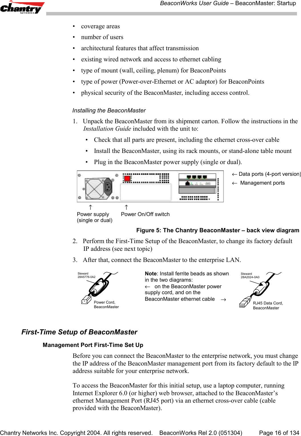BeaconWorks User Guide &ndash; BeaconMaster: StartupChantry Networks Inc. Copyright 2004. All rights reserved.    BeaconWorks Rel 2.0 (051304) Page 16 of 134&bull; coverage areas&bull; number of users&bull; architectural features that affect transmission&bull; existing wired network and access to ethernet cabling&bull; type of mount (wall, ceiling, plenum) for BeaconPoints&bull; type of power (Power-over-Ethernet or AC adaptor) for BeaconPoints&bull; physical security of the BeaconMaster, including access control.Installing the BeaconMaster1. Unpack the BeaconMaster from its shipment carton. Follow the instructions in theInstallation Guide included with the unit to:&bull; Check that all parts are present, including the ethernet cross-over cable&bull; Install the BeaconMaster, using its rack mounts, or stand-alone table mount&bull; Plug in the BeaconMaster power supply (single or dual).        &uarr;                      &uarr;Power supply        Power On/Off switch(single or dual)&larr; Data ports (4-port version)&larr;  Management portsFigure 5: The Chantry BeaconMaster &ndash; back view diagram2. Perform the First-Time Setup of the BeaconMaster, to change its factory defaultIP address (see next topic)3. After that, connect the BeaconMaster to the enterprise LAN.Power Cord,BeaconMasterSteward28A5776-0A2 Note: Install ferrite beads as shownin the two diagrams:&larr;   on the BeaconMaster powersupply cord, and on theBeaconMaster ethernet cable    &rarr;RJ45 Data Cord,BeaconMasterSteward28A2024-0A0First-Time Setup of BeaconMasterManagement Port First-Time Set UpBefore you can connect the BeaconMaster to the enterprise network, you must changethe IP address of the BeaconMaster management port from its factory default to the IPaddress suitable for your enterprise network.To access the BeaconMaster for this initial setup, use a laptop computer, runningInternet Explorer 6.0 (or higher) web browser, attached to the BeaconMaster&rsquo;sethernet Management Port (RJ45 port) via an ethernet cross-over cable (cableprovided with the BeaconMaster).
