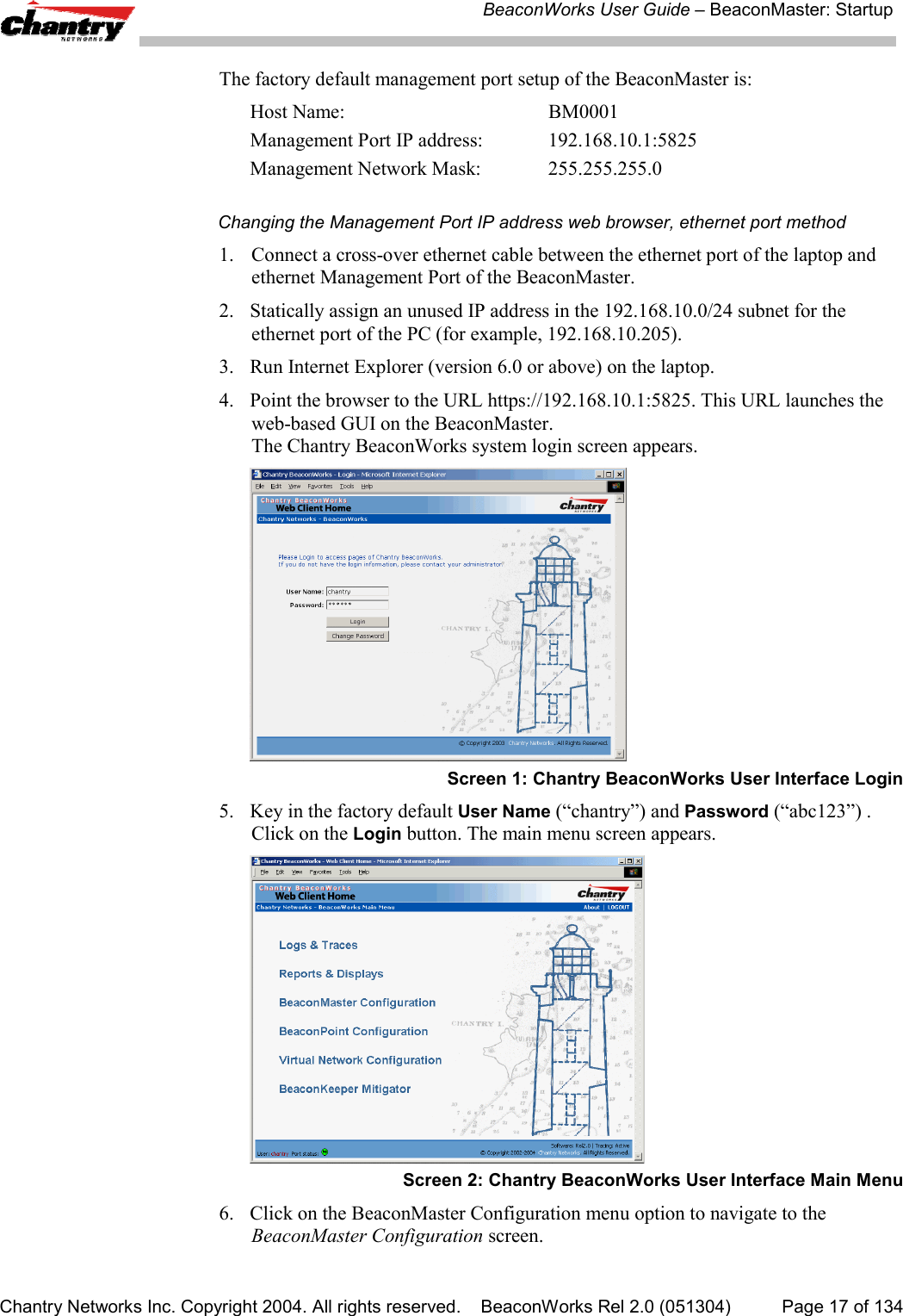 BeaconWorks User Guide &ndash; BeaconMaster: StartupChantry Networks Inc. Copyright 2004. All rights reserved.    BeaconWorks Rel 2.0 (051304) Page 17 of 134The factory default management port setup of the BeaconMaster is:Host Name:  BM0001Management Port IP address:  192.168.10.1:5825Management Network Mask:  255.255.255.0Changing the Management Port IP address web browser, ethernet port method1. Connect a cross-over ethernet cable between the ethernet port of the laptop andethernet Management Port of the BeaconMaster.2. Statically assign an unused IP address in the 192.168.10.0/24 subnet for theethernet port of the PC (for example, 192.168.10.205).3. Run Internet Explorer (version 6.0 or above) on the laptop.4. Point the browser to the URL https://192.168.10.1:5825. This URL launches theweb-based GUI on the BeaconMaster.The Chantry BeaconWorks system login screen appears.Screen 1: Chantry BeaconWorks User Interface Login5. Key in the factory default User Name (&ldquo;chantry&rdquo;) and Password (&ldquo;abc123&rdquo;) .Click on the Login button. The main menu screen appears.Screen 2: Chantry BeaconWorks User Interface Main Menu6. Click on the BeaconMaster Configuration menu option to navigate to theBeaconMaster Configuration screen.