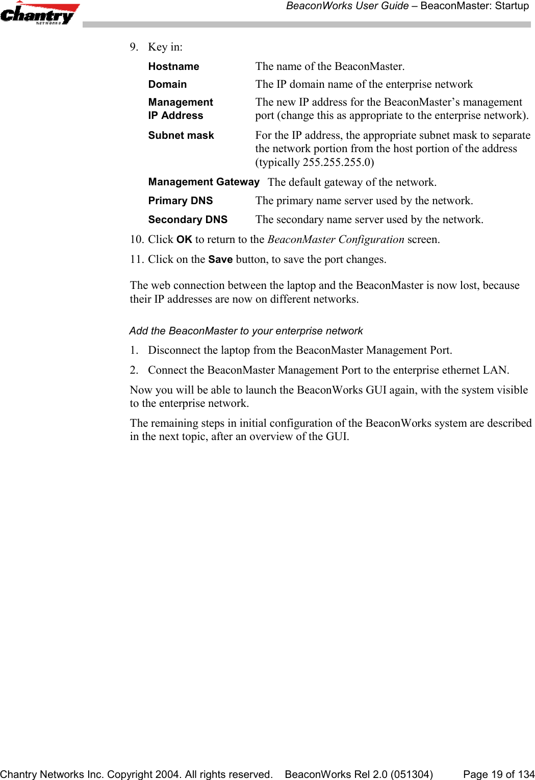 BeaconWorks User Guide &ndash; BeaconMaster: StartupChantry Networks Inc. Copyright 2004. All rights reserved.    BeaconWorks Rel 2.0 (051304) Page 19 of 1349. Key in:Hostname The name of the BeaconMaster.Domain The IP domain name of the enterprise networkManagement The new IP address for the BeaconMaster&rsquo;s managementIP Address port (change this as appropriate to the enterprise network).Subnet mask For the IP address, the appropriate subnet mask to separatethe network portion from the host portion of the address(typically 255.255.255.0)Management Gateway The default gateway of the network.Primary DNS The primary name server used by the network.Secondary DNS The secondary name server used by the network.10. Click OK to return to the BeaconMaster Configuration screen.11. Click on the Save button, to save the port changes.The web connection between the laptop and the BeaconMaster is now lost, becausetheir IP addresses are now on different networks.Add the BeaconMaster to your enterprise network1. Disconnect the laptop from the BeaconMaster Management Port.2. Connect the BeaconMaster Management Port to the enterprise ethernet LAN.Now you will be able to launch the BeaconWorks GUI again, with the system visibleto the enterprise network.The remaining steps in initial configuration of the BeaconWorks system are describedin the next topic, after an overview of the GUI.