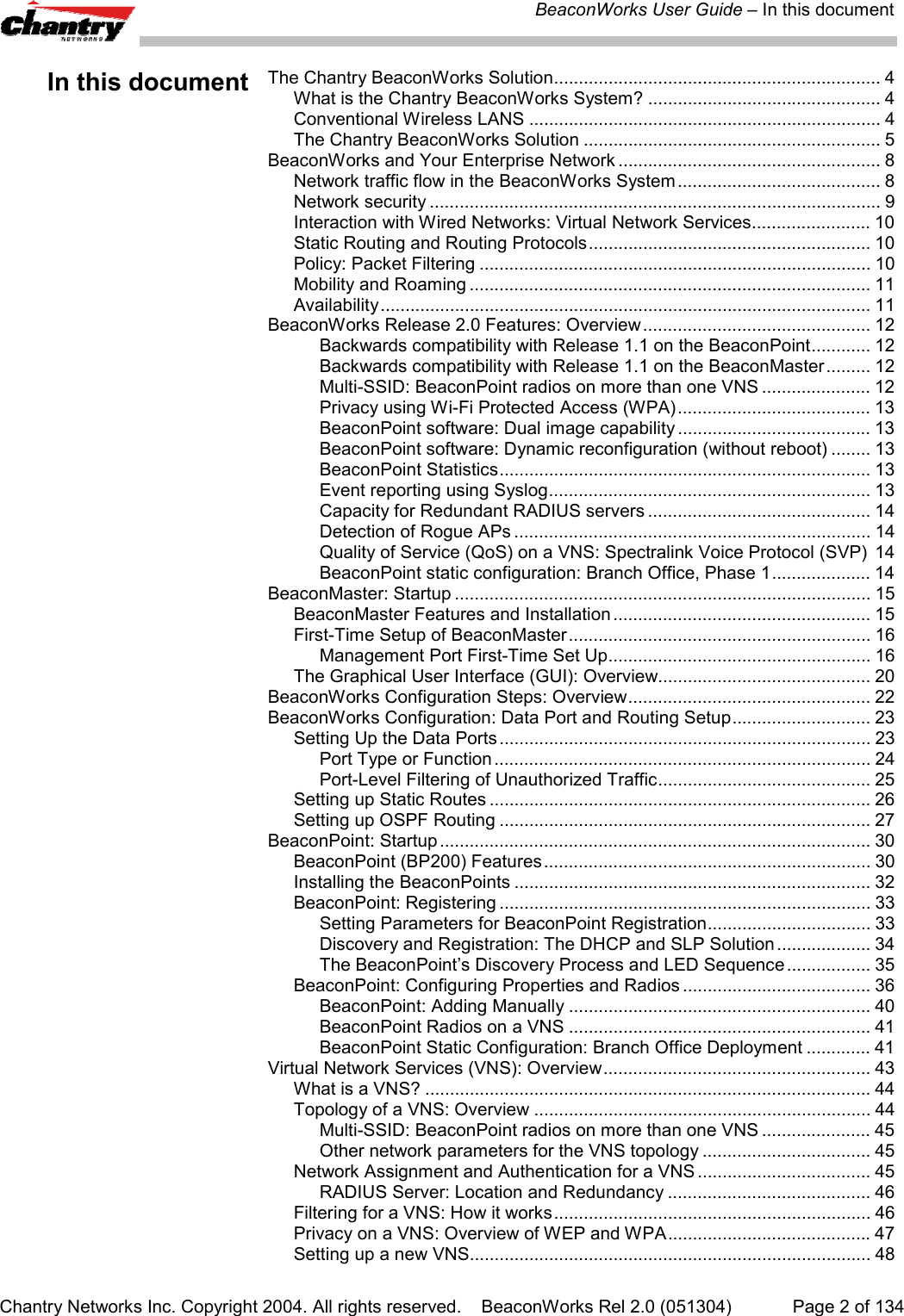 BeaconWorks User Guide &ndash; In this documentChantry Networks Inc. Copyright 2004. All rights reserved.    BeaconWorks Rel 2.0 (051304) Page 2 of 134In this document The Chantry BeaconWorks Solution.................................................................. 4What is the Chantry BeaconWorks System? ............................................... 4Conventional Wireless LANS ....................................................................... 4The Chantry BeaconWorks Solution ............................................................ 5BeaconWorks and Your Enterprise Network ..................................................... 8Network traffic flow in the BeaconWorks System......................................... 8Network security ........................................................................................... 9Interaction with Wired Networks: Virtual Network Services........................ 10Static Routing and Routing Protocols......................................................... 10Policy: Packet Filtering ............................................................................... 10Mobility and Roaming ................................................................................. 11Availability................................................................................................... 11BeaconWorks Release 2.0 Features: Overview.............................................. 12Backwards compatibility with Release 1.1 on the BeaconPoint............ 12Backwards compatibility with Release 1.1 on the BeaconMaster......... 12Multi-SSID: BeaconPoint radios on more than one VNS ...................... 12Privacy using Wi-Fi Protected Access (WPA)....................................... 13BeaconPoint software: Dual image capability ....................................... 13BeaconPoint software: Dynamic reconfiguration (without reboot) ........ 13BeaconPoint Statistics........................................................................... 13Event reporting using Syslog................................................................. 13Capacity for Redundant RADIUS servers ............................................. 14Detection of Rogue APs ........................................................................ 14Quality of Service (QoS) on a VNS: Spectralink Voice Protocol (SVP) 14BeaconPoint static configuration: Branch Office, Phase 1.................... 14BeaconMaster: Startup .................................................................................... 15BeaconMaster Features and Installation .................................................... 15First-Time Setup of BeaconMaster............................................................. 16Management Port First-Time Set Up..................................................... 16The Graphical User Interface (GUI): Overview........................................... 20BeaconWorks Configuration Steps: Overview................................................. 22BeaconWorks Configuration: Data Port and Routing Setup............................ 23Setting Up the Data Ports........................................................................... 23Port Type or Function ............................................................................ 24Port-Level Filtering of Unauthorized Traffic........................................... 25Setting up Static Routes ............................................................................. 26Setting up OSPF Routing ........................................................................... 27BeaconPoint: Startup ....................................................................................... 30BeaconPoint (BP200) Features.................................................................. 30Installing the BeaconPoints ........................................................................ 32BeaconPoint: Registering ........................................................................... 33Setting Parameters for BeaconPoint Registration................................. 33Discovery and Registration: The DHCP and SLP Solution ................... 34The BeaconPoint&rsquo;s Discovery Process and LED Sequence ................. 35BeaconPoint: Configuring Properties and Radios ...................................... 36BeaconPoint: Adding Manually ............................................................. 40BeaconPoint Radios on a VNS ............................................................. 41BeaconPoint Static Configuration: Branch Office Deployment ............. 41Virtual Network Services (VNS): Overview...................................................... 43What is a VNS? .......................................................................................... 44Topology of a VNS: Overview .................................................................... 44Multi-SSID: BeaconPoint radios on more than one VNS ...................... 45Other network parameters for the VNS topology .................................. 45Network Assignment and Authentication for a VNS ................................... 45RADIUS Server: Location and Redundancy ......................................... 46Filtering for a VNS: How it works................................................................ 46Privacy on a VNS: Overview of WEP and WPA......................................... 47Setting up a new VNS................................................................................. 48
