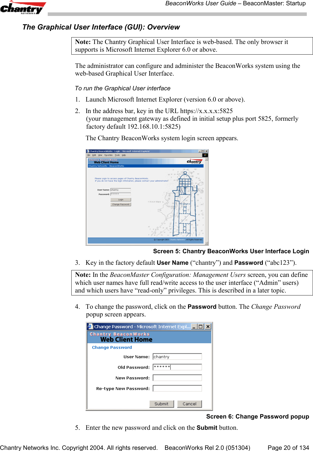 BeaconWorks User Guide &ndash; BeaconMaster: StartupChantry Networks Inc. Copyright 2004. All rights reserved.    BeaconWorks Rel 2.0 (051304) Page 20 of 134The Graphical User Interface (GUI): OverviewNote: The Chantry Graphical User Interface is web-based. The only browser itsupports is Microsoft Internet Explorer 6.0 or above.The administrator can configure and administer the BeaconWorks system using theweb-based Graphical User Interface.To run the Graphical User interface1. Launch Microsoft Internet Explorer (version 6.0 or above).2. In the address bar, key in the URL https://x.x.x.x:5825(your management gateway as defined in initial setup plus port 5825, formerlyfactory default 192.168.10.1:5825)The Chantry BeaconWorks system login screen appears.Screen 5: Chantry BeaconWorks User Interface Login3. Key in the factory default User Name (&ldquo;chantry&rdquo;) and Password (&ldquo;abc123&rdquo;).Note: In the BeaconMaster Configuration: Management Users screen, you can definewhich user names have full read/write access to the user interface (&ldquo;Admin&rdquo; users)and which users have &ldquo;read-only&rdquo; privileges. This is described in a later topic.4. To change the password, click on the Password button. The Change Passwordpopup screen appears.Screen 6: Change Password popup5. Enter the new password and click on the Submit button.