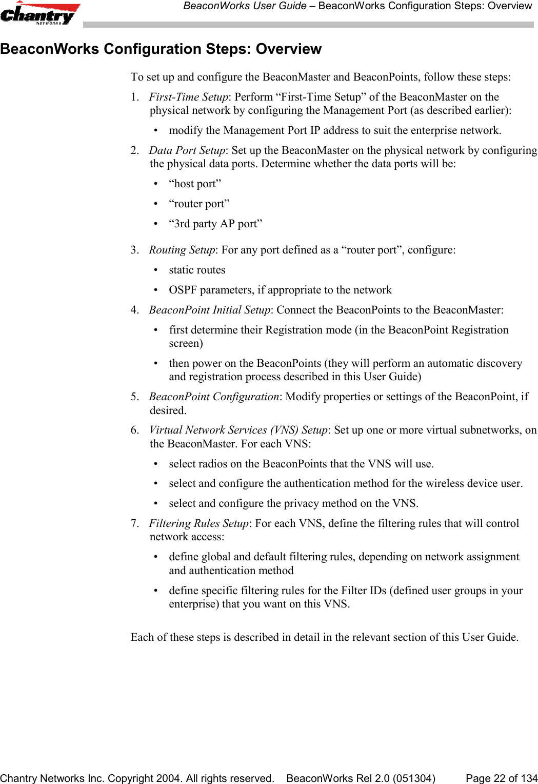BeaconWorks User Guide &ndash; BeaconWorks Configuration Steps: OverviewChantry Networks Inc. Copyright 2004. All rights reserved.    BeaconWorks Rel 2.0 (051304) Page 22 of 134BeaconWorks Configuration Steps: OverviewTo set up and configure the BeaconMaster and BeaconPoints, follow these steps:1. First-Time Setup: Perform &ldquo;First-Time Setup&rdquo; of the BeaconMaster on thephysical network by configuring the Management Port (as described earlier):&bull; modify the Management Port IP address to suit the enterprise network.2. Data Port Setup: Set up the BeaconMaster on the physical network by configuringthe physical data ports. Determine whether the data ports will be:&bull; &ldquo;host port&rdquo;&bull; &ldquo;router port&rdquo;&bull; &ldquo;3rd party AP port&rdquo;3.  Routing Setup: For any port defined as a &ldquo;router port&rdquo;, configure:&bull; static routes&bull; OSPF parameters, if appropriate to the network4. BeaconPoint Initial Setup: Connect the BeaconPoints to the BeaconMaster:&bull; first determine their Registration mode (in the BeaconPoint Registrationscreen)&bull; then power on the BeaconPoints (they will perform an automatic discoveryand registration process described in this User Guide)5. BeaconPoint Configuration: Modify properties or settings of the BeaconPoint, ifdesired.6. Virtual Network Services (VNS) Setup: Set up one or more virtual subnetworks, onthe BeaconMaster. For each VNS:&bull; select radios on the BeaconPoints that the VNS will use.&bull; select and configure the authentication method for the wireless device user.&bull; select and configure the privacy method on the VNS.7. Filtering Rules Setup: For each VNS, define the filtering rules that will controlnetwork access:&bull; define global and default filtering rules, depending on network assignmentand authentication method&bull; define specific filtering rules for the Filter IDs (defined user groups in yourenterprise) that you want on this VNS.Each of these steps is described in detail in the relevant section of this User Guide.