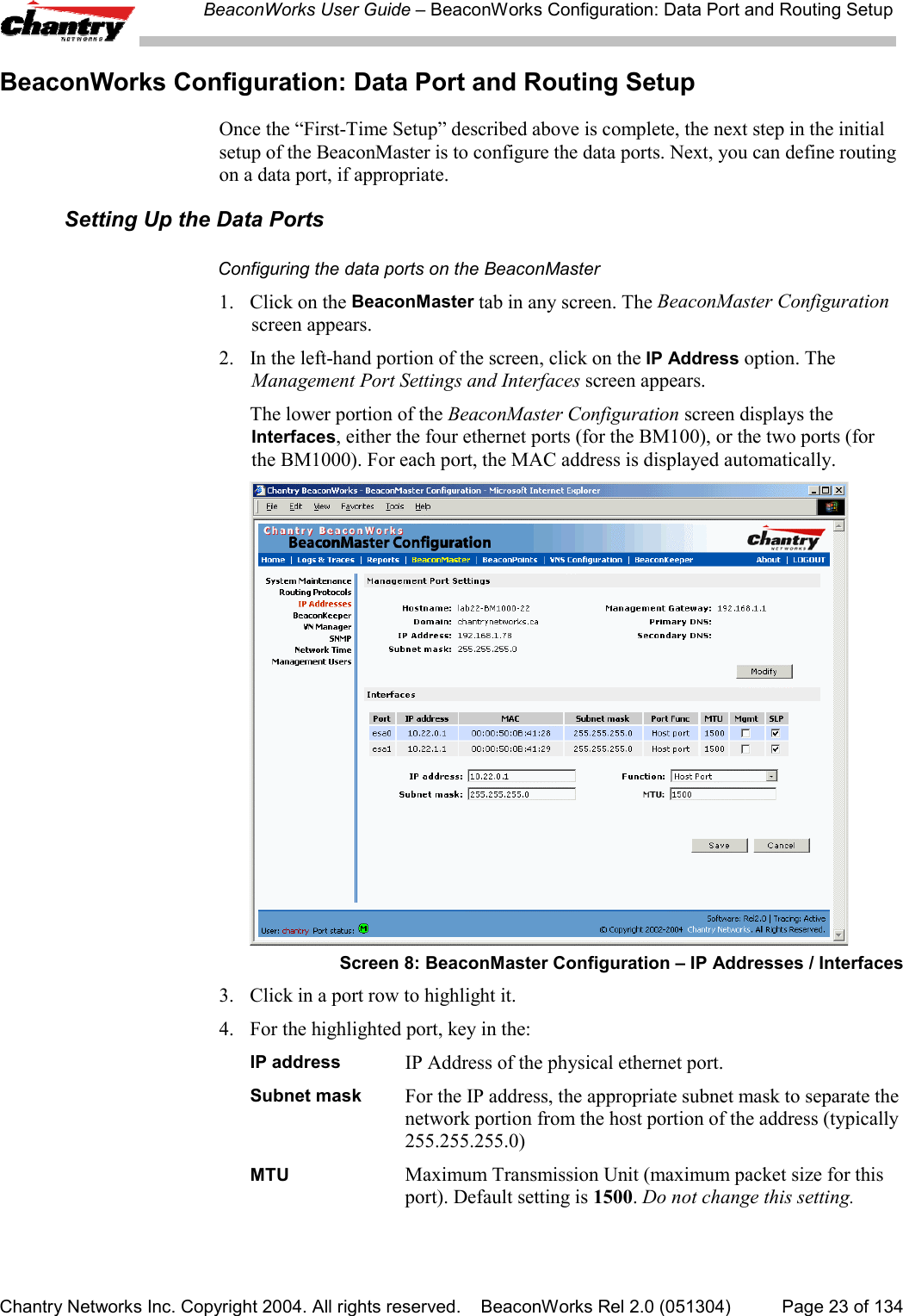 BeaconWorks User Guide &ndash; BeaconWorks Configuration: Data Port and Routing SetupChantry Networks Inc. Copyright 2004. All rights reserved.    BeaconWorks Rel 2.0 (051304) Page 23 of 134BeaconWorks Configuration: Data Port and Routing SetupOnce the &ldquo;First-Time Setup&rdquo; described above is complete, the next step in the initialsetup of the BeaconMaster is to configure the data ports. Next, you can define routingon a data port, if appropriate.Setting Up the Data PortsConfiguring the data ports on the BeaconMaster1. Click on the BeaconMaster tab in any screen. The BeaconMaster Configurationscreen appears.2. In the left-hand portion of the screen, click on the IP Address option. TheManagement Port Settings and Interfaces screen appears.The lower portion of the BeaconMaster Configuration screen displays theInterfaces, either the four ethernet ports (for the BM100), or the two ports (forthe BM1000). For each port, the MAC address is displayed automatically.Screen 8: BeaconMaster Configuration &ndash; IP Addresses / Interfaces3. Click in a port row to highlight it.4. For the highlighted port, key in the:IP address IP Address of the physical ethernet port.Subnet mask For the IP address, the appropriate subnet mask to separate thenetwork portion from the host portion of the address (typically255.255.255.0)MTU Maximum Transmission Unit (maximum packet size for thisport). Default setting is 1500. Do not change this setting.