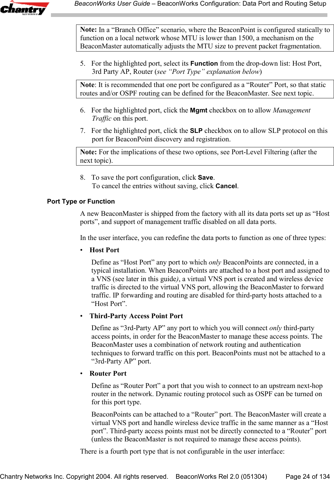 BeaconWorks User Guide &ndash; BeaconWorks Configuration: Data Port and Routing SetupChantry Networks Inc. Copyright 2004. All rights reserved.    BeaconWorks Rel 2.0 (051304) Page 24 of 134Note: In a &ldquo;Branch Office&rdquo; scenario, where the BeaconPoint is configured statically tofunction on a local network whose MTU is lower than 1500, a mechanism on theBeaconMaster automatically adjusts the MTU size to prevent packet fragmentation.5. For the highlighted port, select its Function from the drop-down list: Host Port,3rd Party AP, Router (see &ldquo;Port Type&rdquo; explanation below)Note: It is recommended that one port be configured as a &ldquo;Router&rdquo; Port, so that staticroutes and/or OSPF routing can be defined for the BeaconMaster. See next topic.6. For the highlighted port, click the Mgmt checkbox on to allow ManagementTraffic on this port.7. For the highlighted port, click the SLP checkbox on to allow SLP protocol on thisport for BeaconPoint discovery and registration.Note: For the implications of these two options, see Port-Level Filtering (after thenext topic).8. To save the port configuration, click Save.To cancel the entries without saving, click Cancel.Port Type or FunctionA new BeaconMaster is shipped from the factory with all its data ports set up as &ldquo;Hostports&rdquo;, and support of management traffic disabled on all data ports.In the user interface, you can redefine the data ports to function as one of three types:&bull;Host PortDefine as &ldquo;Host Port&rdquo; any port to which only BeaconPoints are connected, in atypical installation. When BeaconPoints are attached to a host port and assigned toa VNS (see later in this guide), a virtual VNS port is created and wireless devicetraffic is directed to the virtual VNS port, allowing the BeaconMaster to forwardtraffic. IP forwarding and routing are disabled for third-party hosts attached to a&ldquo;Host Port&rdquo;.&bull;Third-Party Access Point PortDefine as &ldquo;3rd-Party AP&rdquo; any port to which you will connect only third-partyaccess points, in order for the BeaconMaster to manage these access points. TheBeaconMaster uses a combination of network routing and authenticationtechniques to forward traffic on this port. BeaconPoints must not be attached to a&ldquo;3rd-Party AP&rdquo; port.&bull;Router PortDefine as &ldquo;Router Port&rdquo; a port that you wish to connect to an upstream next-hoprouter in the network. Dynamic routing protocol such as OSPF can be turned onfor this port type.BeaconPoints can be attached to a &ldquo;Router&rdquo; port. The BeaconMaster will create avirtual VNS port and handle wireless device traffic in the same manner as a &ldquo;Hostport&rdquo;. Third-party access points must not be directly connected to a &ldquo;Router&rdquo; port(unless the BeaconMaster is not required to manage these access points).There is a fourth port type that is not configurable in the user interface: