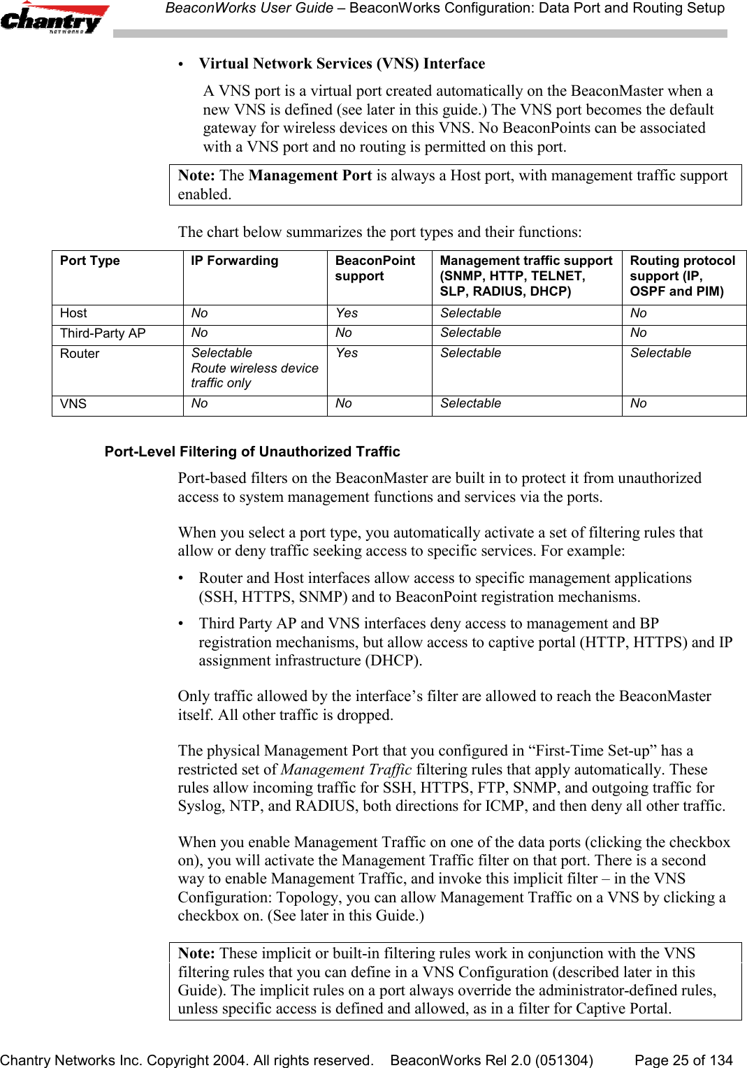 BeaconWorks User Guide &ndash; BeaconWorks Configuration: Data Port and Routing SetupChantry Networks Inc. Copyright 2004. All rights reserved.    BeaconWorks Rel 2.0 (051304) Page 25 of 134&bull;Virtual Network Services (VNS) InterfaceA VNS port is a virtual port created automatically on the BeaconMaster when anew VNS is defined (see later in this guide.) The VNS port becomes the defaultgateway for wireless devices on this VNS. No BeaconPoints can be associatedwith a VNS port and no routing is permitted on this port.Note: The Management Port is always a Host port, with management traffic supportenabled.The chart below summarizes the port types and their functions:Port Type IP Forwarding BeaconPointsupportManagement traffic support(SNMP, HTTP, TELNET,SLP, RADIUS, DHCP)Routing protocolsupport (IP,OSPF and PIM)Host No Yes Selectable NoThird-Party AP No No Selectable NoRouter SelectableRoute wireless devicetraffic onlyYes Selectable SelectableVNS No No Selectable NoPort-Level Filtering of Unauthorized TrafficPort-based filters on the BeaconMaster are built in to protect it from unauthorizedaccess to system management functions and services via the ports.When you select a port type, you automatically activate a set of filtering rules thatallow or deny traffic seeking access to specific services. For example:&bull; Router and Host interfaces allow access to specific management applications(SSH, HTTPS, SNMP) and to BeaconPoint registration mechanisms.&bull; Third Party AP and VNS interfaces deny access to management and BPregistration mechanisms, but allow access to captive portal (HTTP, HTTPS) and IPassignment infrastructure (DHCP).Only traffic allowed by the interface&rsquo;s filter are allowed to reach the BeaconMasteritself. All other traffic is dropped.The physical Management Port that you configured in &ldquo;First-Time Set-up&rdquo; has arestricted set of Management Traffic filtering rules that apply automatically. Theserules allow incoming traffic for SSH, HTTPS, FTP, SNMP, and outgoing traffic forSyslog, NTP, and RADIUS, both directions for ICMP, and then deny all other traffic.When you enable Management Traffic on one of the data ports (clicking the checkboxon), you will activate the Management Traffic filter on that port. There is a secondway to enable Management Traffic, and invoke this implicit filter &ndash; in the VNSConfiguration: Topology, you can allow Management Traffic on a VNS by clicking acheckbox on. (See later in this Guide.)Note: These implicit or built-in filtering rules work in conjunction with the VNSfiltering rules that you can define in a VNS Configuration (described later in thisGuide). The implicit rules on a port always override the administrator-defined rules,unless specific access is defined and allowed, as in a filter for Captive Portal.