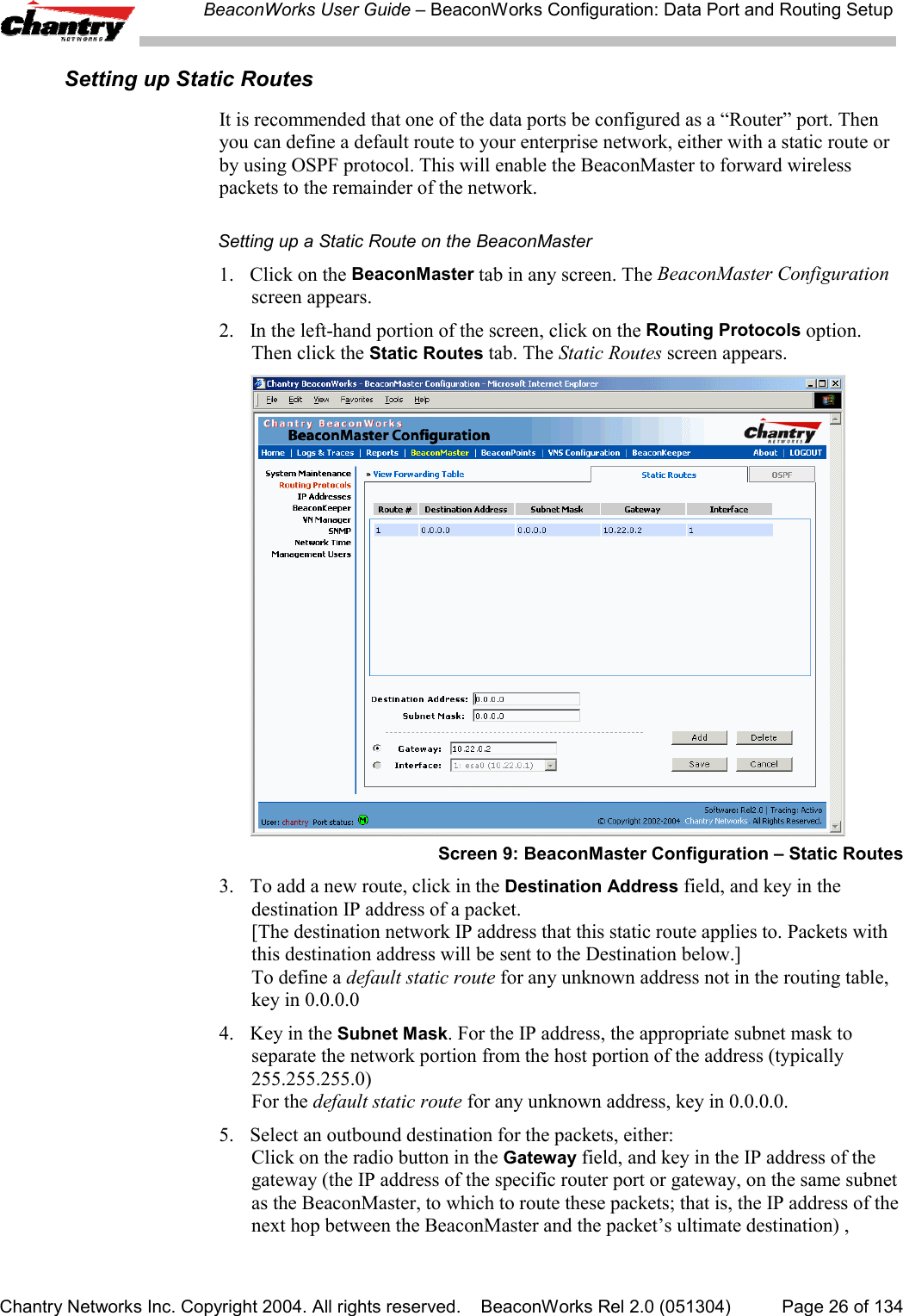 BeaconWorks User Guide &ndash; BeaconWorks Configuration: Data Port and Routing SetupChantry Networks Inc. Copyright 2004. All rights reserved.    BeaconWorks Rel 2.0 (051304) Page 26 of 134Setting up Static RoutesIt is recommended that one of the data ports be configured as a &ldquo;Router&rdquo; port. Thenyou can define a default route to your enterprise network, either with a static route orby using OSPF protocol. This will enable the BeaconMaster to forward wirelesspackets to the remainder of the network.Setting up a Static Route on the BeaconMaster1. Click on the BeaconMaster tab in any screen. The BeaconMaster Configurationscreen appears.2. In the left-hand portion of the screen, click on the Routing Protocols option.Then click the Static Routes tab. The Static Routes screen appears.Screen 9: BeaconMaster Configuration &ndash; Static Routes3. To add a new route, click in the Destination Address field, and key in thedestination IP address of a packet.[The destination network IP address that this static route applies to. Packets withthis destination address will be sent to the Destination below.]To define a default static route for any unknown address not in the routing table,key in 0.0.0.04. Key in the Subnet Mask. For the IP address, the appropriate subnet mask toseparate the network portion from the host portion of the address (typically255.255.255.0)For the default static route for any unknown address, key in 0.0.0.0.5. Select an outbound destination for the packets, either:Click on the radio button in the Gateway field, and key in the IP address of thegateway (the IP address of the specific router port or gateway, on the same subnetas the BeaconMaster, to which to route these packets; that is, the IP address of thenext hop between the BeaconMaster and the packet&rsquo;s ultimate destination) ,