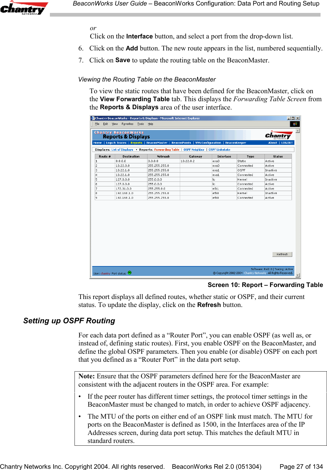 BeaconWorks User Guide &ndash; BeaconWorks Configuration: Data Port and Routing SetupChantry Networks Inc. Copyright 2004. All rights reserved.    BeaconWorks Rel 2.0 (051304) Page 27 of 134orClick on the Interface button, and select a port from the drop-down list.6. Click on the Add button. The new route appears in the list, numbered sequentially.7. Click on Save to update the routing table on the BeaconMaster.Viewing the Routing Table on the BeaconMasterTo view the static routes that have been defined for the BeaconMaster, click onthe View Forwarding Table tab. This displays the Forwarding Table Screen fromthe Reports &amp; Displays area of the user interface.Screen 10: Report &ndash; Forwarding TableThis report displays all defined routes, whether static or OSPF, and their currentstatus. To update the display, click on the Refresh button.Setting up OSPF RoutingFor each data port defined as a &ldquo;Router Port&rdquo;, you can enable OSPF (as well as, orinstead of, defining static routes). First, you enable OSPF on the BeaconMaster, anddefine the global OSPF parameters. Then you enable (or disable) OSPF on each portthat you defined as a &ldquo;Router Port&rdquo; in the data port setup.Note: Ensure that the OSPF parameters defined here for the BeaconMaster areconsistent with the adjacent routers in the OSPF area. For example:&bull; If the peer router has different timer settings, the protocol timer settings in theBeaconMaster must be changed to match, in order to achieve OSPF adjacency.&bull; The MTU of the ports on either end of an OSPF link must match. The MTU forports on the BeaconMaster is defined as 1500, in the Interfaces area of the IPAddresses screen, during data port setup. This matches the default MTU instandard routers.