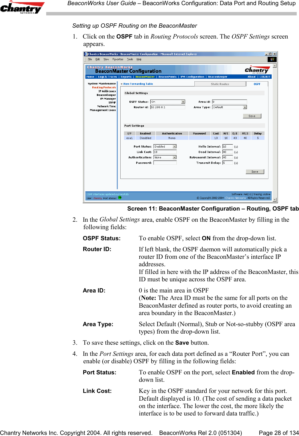 BeaconWorks User Guide &ndash; BeaconWorks Configuration: Data Port and Routing SetupChantry Networks Inc. Copyright 2004. All rights reserved.    BeaconWorks Rel 2.0 (051304) Page 28 of 134Setting up OSPF Routing on the BeaconMaster1. Click on the OSPF tab in Routing Protocols screen. The OSPF Settings screenappears.Screen 11: BeaconMaster Configuration &ndash; Routing, OSPF tab2. In the Global Settings area, enable OSPF on the BeaconMaster by filling in thefollowing fields:OSPF Status: To enable OSPF, select ON from the drop-down list.Router ID: If left blank, the OSPF daemon will automatically pick arouter ID from one of the BeaconMaster&rsquo;s interface IPaddresses.If filled in here with the IP address of the BeaconMaster, thisID must be unique across the OSPF area.Area ID: 0 is the main area in OSPF(Note: The Area ID must be the same for all ports on theBeaconMaster defined as router ports, to avoid creating anarea boundary in the BeaconMaster.)Area Type: Select Default (Normal), Stub or Not-so-stubby (OSPF areatypes) from the drop-down list.3. To save these settings, click on the Save button.4. In the Port Settings area, for each data port defined as a &ldquo;Router Port&rdquo;, you canenable (or disable) OSPF by filling in the following fields:Port Status: To enable OSPF on the port, select Enabled from the drop-down list.Link Cost: Key in the OSPF standard for your network for this port.Default displayed is 10. (The cost of sending a data packeton the interface. The lower the cost, the more likely theinterface is to be used to forward data traffic.)