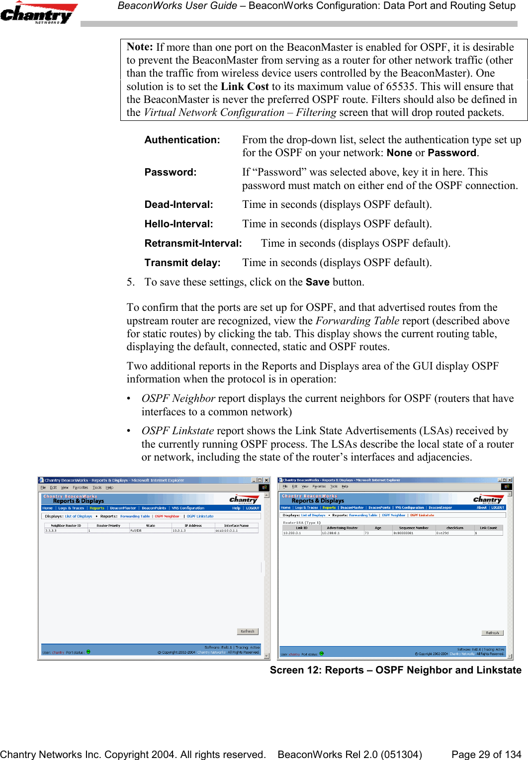 BeaconWorks User Guide &ndash; BeaconWorks Configuration: Data Port and Routing SetupChantry Networks Inc. Copyright 2004. All rights reserved.    BeaconWorks Rel 2.0 (051304) Page 29 of 134Note: If more than one port on the BeaconMaster is enabled for OSPF, it is desirableto prevent the BeaconMaster from serving as a router for other network traffic (otherthan the traffic from wireless device users controlled by the BeaconMaster). Onesolution is to set the Link Cost to its maximum value of 65535. This will ensure thatthe BeaconMaster is never the preferred OSPF route. Filters should also be defined inthe Virtual Network Configuration &ndash; Filtering screen that will drop routed packets.Authentication: From the drop-down list, select the authentication type set upfor the OSPF on your network: None or Password.Password: If &ldquo;Password&rdquo; was selected above, key it in here. Thispassword must match on either end of the OSPF connection.Dead-Interval: Time in seconds (displays OSPF default).Hello-Interval: Time in seconds (displays OSPF default).Retransmit-Interval: Time in seconds (displays OSPF default).Transmit delay: Time in seconds (displays OSPF default).5. To save these settings, click on the Save button.To confirm that the ports are set up for OSPF, and that advertised routes from theupstream router are recognized, view the Forwarding Table report (described abovefor static routes) by clicking the tab. This display shows the current routing table,displaying the default, connected, static and OSPF routes.Two additional reports in the Reports and Displays area of the GUI display OSPFinformation when the protocol is in operation:&bull;OSPF Neighbor report displays the current neighbors for OSPF (routers that haveinterfaces to a common network)&bull;OSPF Linkstate report shows the Link State Advertisements (LSAs) received bythe currently running OSPF process. The LSAs describe the local state of a routeror network, including the state of the router&rsquo;s interfaces and adjacencies.  Screen 12: Reports &ndash; OSPF Neighbor and Linkstate