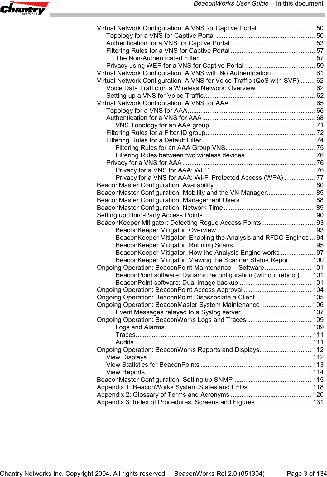 BeaconWorks User Guide &ndash; In this documentChantry Networks Inc. Copyright 2004. All rights reserved.    BeaconWorks Rel 2.0 (051304) Page 3 of 134Virtual Network Configuration: A VNS for Captive Portal ................................ 50Topology for a VNS for Captive Portal ....................................................... 50Authentication for a VNS for Captive Portal ............................................... 53Filtering Rules for a VNS for Captive Portal ............................................... 57The Non-Authenticated Filter ................................................................ 57Privacy using WEP for a VNS for Captive Portal ....................................... 59Virtual Network Configuration: A VNS with No Authentication ........................ 61Virtual Network Configuration: A VNS for Voice Traffic (QoS with SVP) ........ 62Voice Data Traffic on a Wireless Network: Overview................................. 62Setting up a VNS for Voice Traffic.............................................................. 62Virtual Network Configuration: A VNS for AAA................................................ 65Topology for a VNS for AAA....................................................................... 65Authentication for a VNS for AAA............................................................... 68VNS Topology for an AAA group........................................................... 71Filtering Rules for a Filter ID group............................................................. 72Filtering Rules for a Default Filter ............................................................... 74Filtering Rules for an AAA Group VNS.................................................. 75Filtering Rules between two wireless devices ....................................... 76Privacy for a VNS for AAA.......................................................................... 76Privacy for a VNS for AAA: WEP .......................................................... 76Privacy for a VNS for AAA: Wi-Fi Protected Access (WPA) ................. 77BeaconMaster Configuration: Availability ........................................................ 80BeaconMaster Configuration: Mobility and the VN Manager........................... 85BeaconMaster Configuration: Management Users.......................................... 88BeaconMaster Configuration: Network Time................................................... 89Setting up Third-Party Access Points .............................................................. 90BeaconKeeper Mitigator: Detecting Rogue Access Points.............................. 93BeaconKeeper Mitigator: Overview....................................................... 93BeaconKeeper Mitigator: Enabling the Analysis and RFDC Engines ... 94BeaconKeeper Mitigator: Running Scans ............................................. 95BeaconKeeper Mitigator: How the Analysis Engine works ................... 97BeaconKeeper Mitigator: Viewing the Scanner Status Report ........... 100Ongoing Operation: BeaconPoint Maintenance &ndash; Software .......................... 101BeaconPoint software: Dynamic reconfiguration (without reboot) ...... 101BeaconPoint software: Dual image backup ........................................ 101Ongoing Operation: BeaconPoint Access Approval ...................................... 104Ongoing Operation: BeaconPoint Disassociate a Client ............................... 105Ongoing Operation: BeaconMaster System Maintenance ............................ 106Event Messages relayed to a Syslog server ....................................... 107Ongoing Operation: BeaconWorks Logs and Traces .................................... 109Logs and Alarms.................................................................................. 109Traces.................................................................................................. 111Audits................................................................................................... 111Ongoing Operation: BeaconWorks Reports and Displays............................. 112View Displays ........................................................................................... 112View Statistics for BeaconPoints .............................................................. 113View Reports ............................................................................................ 114BeaconMaster Configuration: Setting up SNMP ........................................... 115Appendix 1: BeaconWorks System States and LEDs ................................... 118Appendix 2: Glossary of Terms and Acronyms ............................................. 120Appendix 3: Index of Procedures, Screens and Figures ............................... 131