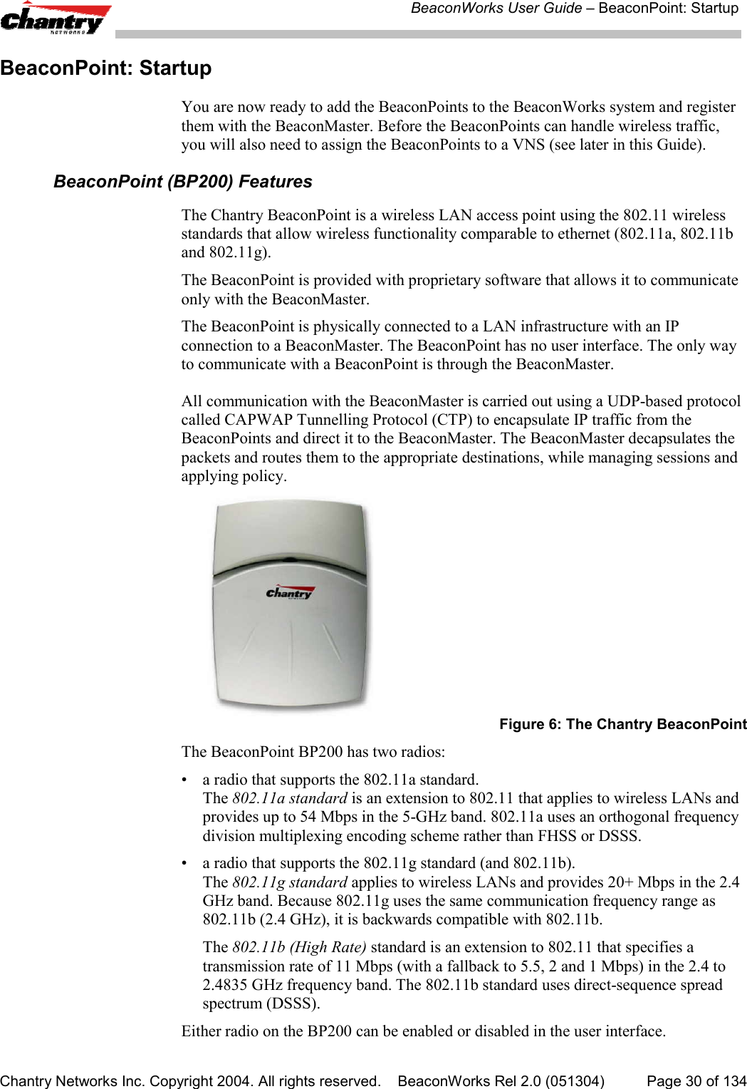 BeaconWorks User Guide &ndash; BeaconPoint: StartupChantry Networks Inc. Copyright 2004. All rights reserved.    BeaconWorks Rel 2.0 (051304) Page 30 of 134BeaconPoint: StartupYou are now ready to add the BeaconPoints to the BeaconWorks system and registerthem with the BeaconMaster. Before the BeaconPoints can handle wireless traffic,you will also need to assign the BeaconPoints to a VNS (see later in this Guide).BeaconPoint (BP200) FeaturesThe Chantry BeaconPoint is a wireless LAN access point using the 802.11 wirelessstandards that allow wireless functionality comparable to ethernet (802.11a, 802.11band 802.11g).The BeaconPoint is provided with proprietary software that allows it to communicateonly with the BeaconMaster.The BeaconPoint is physically connected to a LAN infrastructure with an IPconnection to a BeaconMaster. The BeaconPoint has no user interface. The only wayto communicate with a BeaconPoint is through the BeaconMaster.All communication with the BeaconMaster is carried out using a UDP-based protocolcalled CAPWAP Tunnelling Protocol (CTP) to encapsulate IP traffic from theBeaconPoints and direct it to the BeaconMaster. The BeaconMaster decapsulates thepackets and routes them to the appropriate destinations, while managing sessions andapplying policy.Figure 6: The Chantry BeaconPointThe BeaconPoint BP200 has two radios:&bull; a radio that supports the 802.11a standard.The 802.11a standard is an extension to 802.11 that applies to wireless LANs andprovides up to 54 Mbps in the 5-GHz band. 802.11a uses an orthogonal frequencydivision multiplexing encoding scheme rather than FHSS or DSSS.&bull; a radio that supports the 802.11g standard (and 802.11b).The 802.11g standard applies to wireless LANs and provides 20+ Mbps in the 2.4GHz band. Because 802.11g uses the same communication frequency range as802.11b (2.4 GHz), it is backwards compatible with 802.11b.The 802.11b (High Rate) standard is an extension to 802.11 that specifies atransmission rate of 11 Mbps (with a fallback to 5.5, 2 and 1 Mbps) in the 2.4 to2.4835 GHz frequency band. The 802.11b standard uses direct-sequence spreadspectrum (DSSS).Either radio on the BP200 can be enabled or disabled in the user interface.