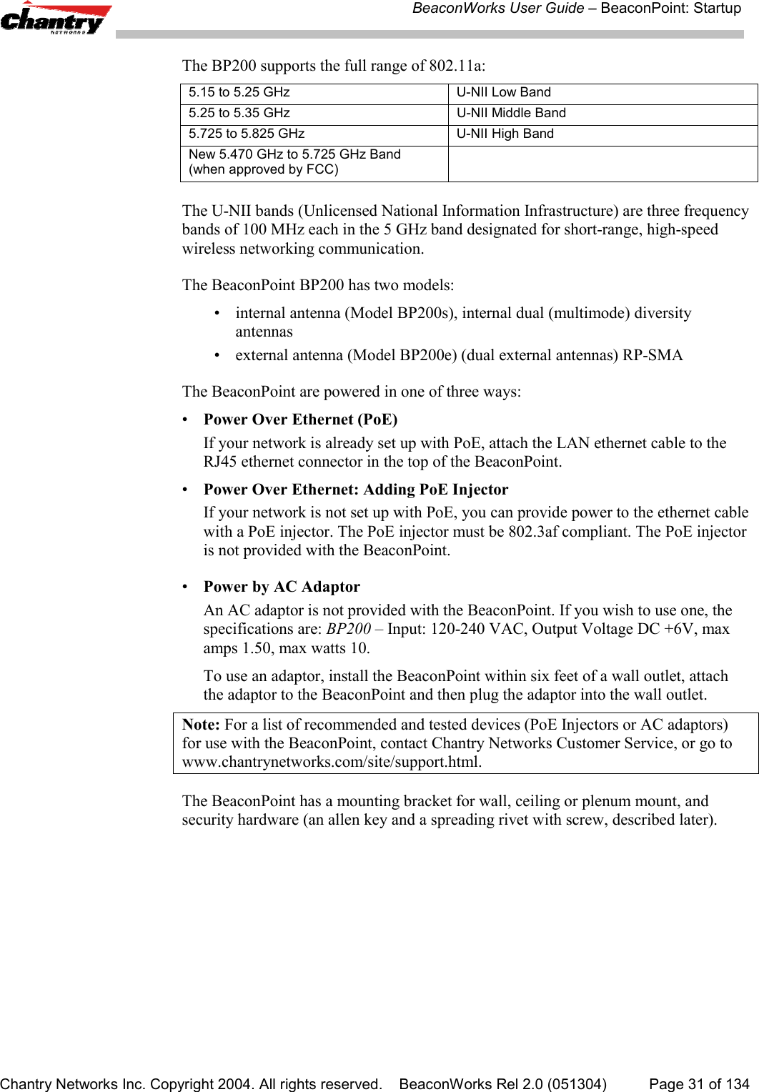 BeaconWorks User Guide &ndash; BeaconPoint: StartupChantry Networks Inc. Copyright 2004. All rights reserved.    BeaconWorks Rel 2.0 (051304) Page 31 of 134The BP200 supports the full range of 802.11a:5.15 to 5.25 GHz U-NII Low Band5.25 to 5.35 GHz U-NII Middle Band5.725 to 5.825 GHz U-NII High BandNew 5.470 GHz to 5.725 GHz Band(when approved by FCC)The U-NII bands (Unlicensed National Information Infrastructure) are three frequencybands of 100 MHz each in the 5 GHz band designated for short-range, high-speedwireless networking communication.The BeaconPoint BP200 has two models:&bull; internal antenna (Model BP200s), internal dual (multimode) diversityantennas&bull; external antenna (Model BP200e) (dual external antennas) RP-SMAThe BeaconPoint are powered in one of three ways:&bull;Power Over Ethernet (PoE)If your network is already set up with PoE, attach the LAN ethernet cable to theRJ45 ethernet connector in the top of the BeaconPoint.&bull;Power Over Ethernet: Adding PoE InjectorIf your network is not set up with PoE, you can provide power to the ethernet cablewith a PoE injector. The PoE injector must be 802.3af compliant. The PoE injectoris not provided with the BeaconPoint.&bull;Power by AC AdaptorAn AC adaptor is not provided with the BeaconPoint. If you wish to use one, thespecifications are: BP200 &ndash; Input: 120-240 VAC, Output Voltage DC +6V, maxamps 1.50, max watts 10.To use an adaptor, install the BeaconPoint within six feet of a wall outlet, attachthe adaptor to the BeaconPoint and then plug the adaptor into the wall outlet.Note: For a list of recommended and tested devices (PoE Injectors or AC adaptors)for use with the BeaconPoint, contact Chantry Networks Customer Service, or go towww.chantrynetworks.com/site/support.html.The BeaconPoint has a mounting bracket for wall, ceiling or plenum mount, andsecurity hardware (an allen key and a spreading rivet with screw, described later).