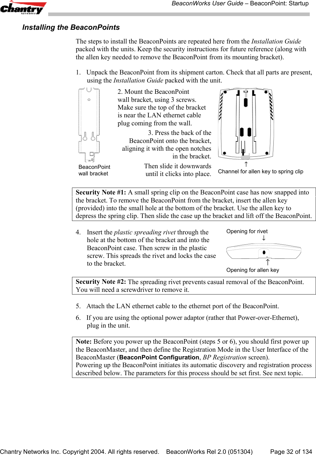BeaconWorks User Guide &ndash; BeaconPoint: StartupChantry Networks Inc. Copyright 2004. All rights reserved.    BeaconWorks Rel 2.0 (051304) Page 32 of 134Installing the BeaconPointsThe steps to install the BeaconPoints are repeated here from the Installation Guidepacked with the units. Keep the security instructions for future reference (along withthe allen key needed to remove the BeaconPoint from its mounting bracket).1. Unpack the BeaconPoint from its shipment carton. Check that all parts are present,using the Installation Guide packed with the unit.BeaconPointwall bracket2. Mount the BeaconPointwall bracket, using 3 screws.Make sure the top of the bracketis near the LAN ethernet cableplug coming from the wall.3. Press the back of the BeaconPoint onto the bracket,aligning it with the open notches in the bracket.Then slide it downwards until it clicks into place.                 &uarr;Channel for allen key to spring clipSecurity Note #1: A small spring clip on the BeaconPoint case has now snapped intothe bracket. To remove the BeaconPoint from the bracket, insert the allen key(provided) into the small hole at the bottom of the bracket. Use the allen key todepress the spring clip. Then slide the case up the bracket and lift off the BeaconPoint.4. Insert the plastic spreading rivet through thehole at the bottom of the bracket and into theBeaconPoint case. Then screw in the plasticscrew. This spreads the rivet and locks the caseto the bracket.Opening for rivet                       &darr;                       &uarr;Opening for allen keySecurity Note #2: The spreading rivet prevents casual removal of the BeaconPoint.You will need a screwdriver to remove it.5. Attach the LAN ethernet cable to the ethernet port of the BeaconPoint.6. If you are using the optional power adaptor (rather that Power-over-Ethernet),plug in the unit.Note: Before you power up the BeaconPoint (steps 5 or 6), you should first power upthe BeaconMaster, and then define the Registration Mode in the User Interface of theBeaconMaster (BeaconPoint Configuration, BP Registration screen).Powering up the BeaconPoint initiates its automatic discovery and registration processdescribed below. The parameters for this process should be set first. See next topic.